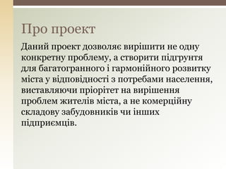 Про проект
Даний проект дозволяє вирішити не одну
конкретну проблему, а створити підгрунтя
для багатогранного і гармонійного розвитку
міста у відповідності з потребами населення,
виставляючи пріорітет на вирішення
проблем жителів міста, а не комерційну
складову забудовників чи інших
підприємців.
 