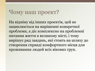 На відміну від інших проектів, цей не
зациклюється на вирішенні конкретної
проблеми, а діє комплексно на проблемні
питання життя в великому місті, і тому
вирішує ряд завдань, які стоять на шляху до
створення справді комфортного місця для
проживання людей всіх вікових груп.
Чому наш проект?
 