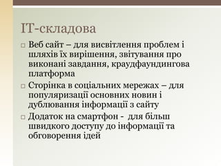  Веб сайт – для висвітлення проблем і
шляхів їх вирішення, звітування про
виконані завдання, краудфаундингова
платформа
 Сторінка в соціальних мережах – для
популяризації основних новин і
дублювання інформації з сайту
 Додаток на смартфон - для більш
швидкого доступу до інформації та
обговорення ідей
IT-складова
 
