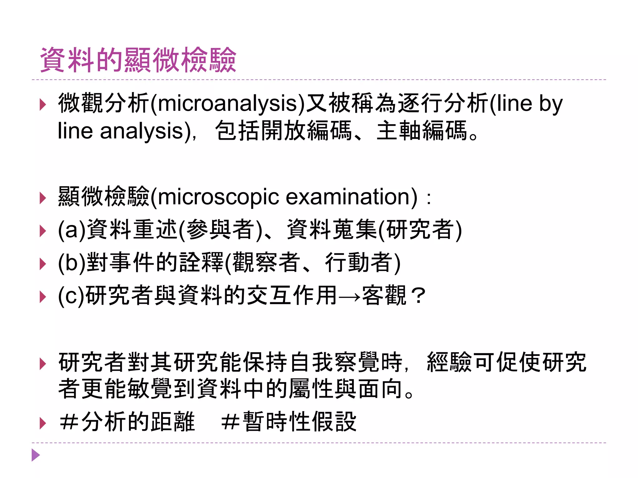 資料的顯微檢驗
 微觀分析(microanalysis)又被稱為逐行分析(line by
line analysis)，包括開放編碼、主軸編碼。
 顯微檢驗(microscopic examination)：
 (a)資料重述(參與者)、資料蒐集(研究者)
 (b)對事件的詮釋(觀察者、行動者)
 (c)研究者與資料的交互作用→客觀？
 研究者對其研究能保持自我察覺時，經驗可促使研究
者更能敏覺到資料中的屬性與面向。
 ＃分析的距離 ＃暫時性假設
 