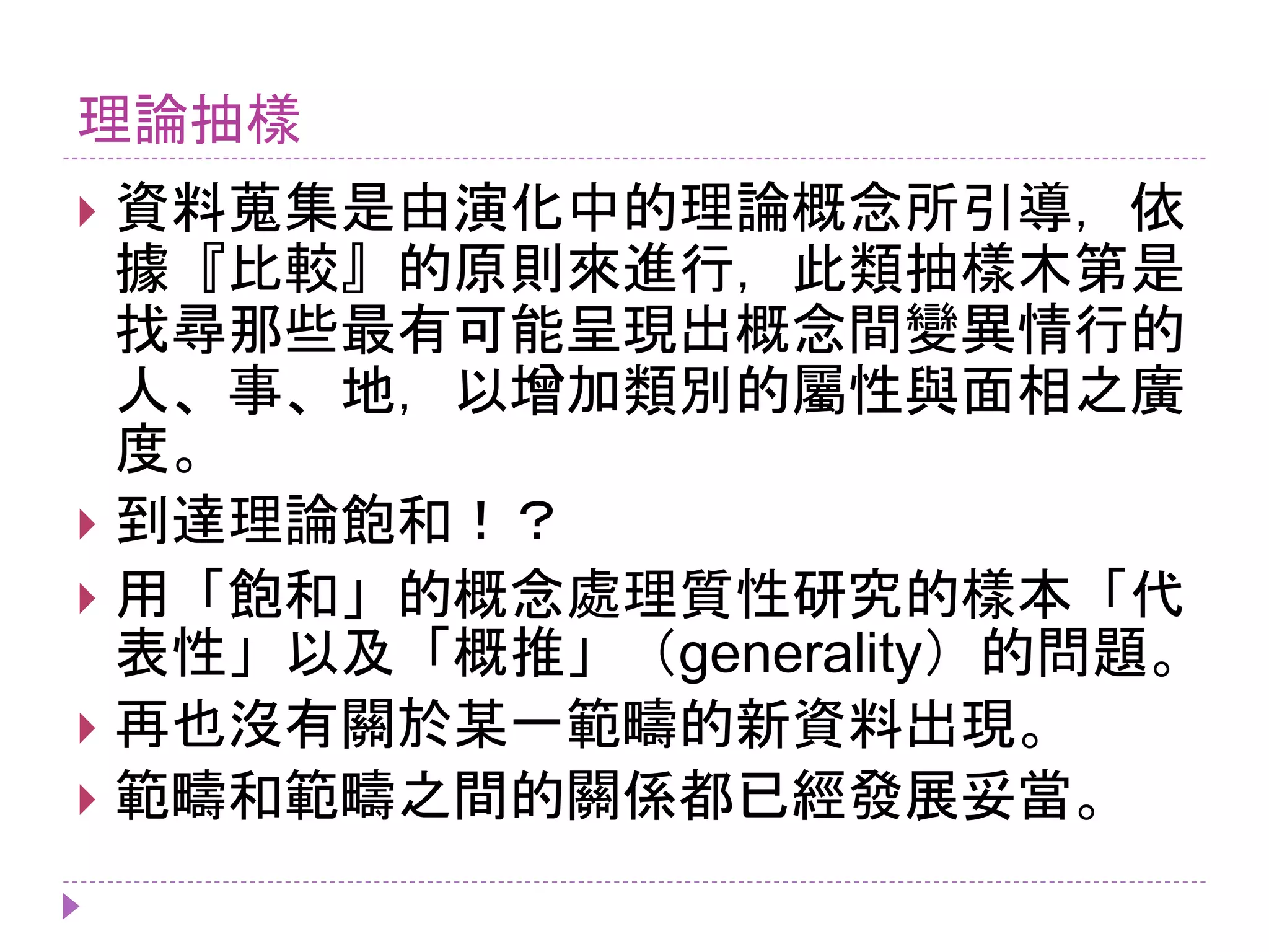 理論抽樣
 資料蒐集是由演化中的理論概念所引導，依
據『比較』的原則來進行，此類抽樣木第是
找尋那些最有可能呈現出概念間變異情行的
人、事、地，以增加類別的屬性與面相之廣
度。
 到達理論飽和！？
 用「飽和」的概念處理質性研究的樣本「代
表性」以及「概推」（generality）的問題。
 再也沒有關於某一範疇的新資料出現。
 範疇和範疇之間的關係都已經發展妥當。
 