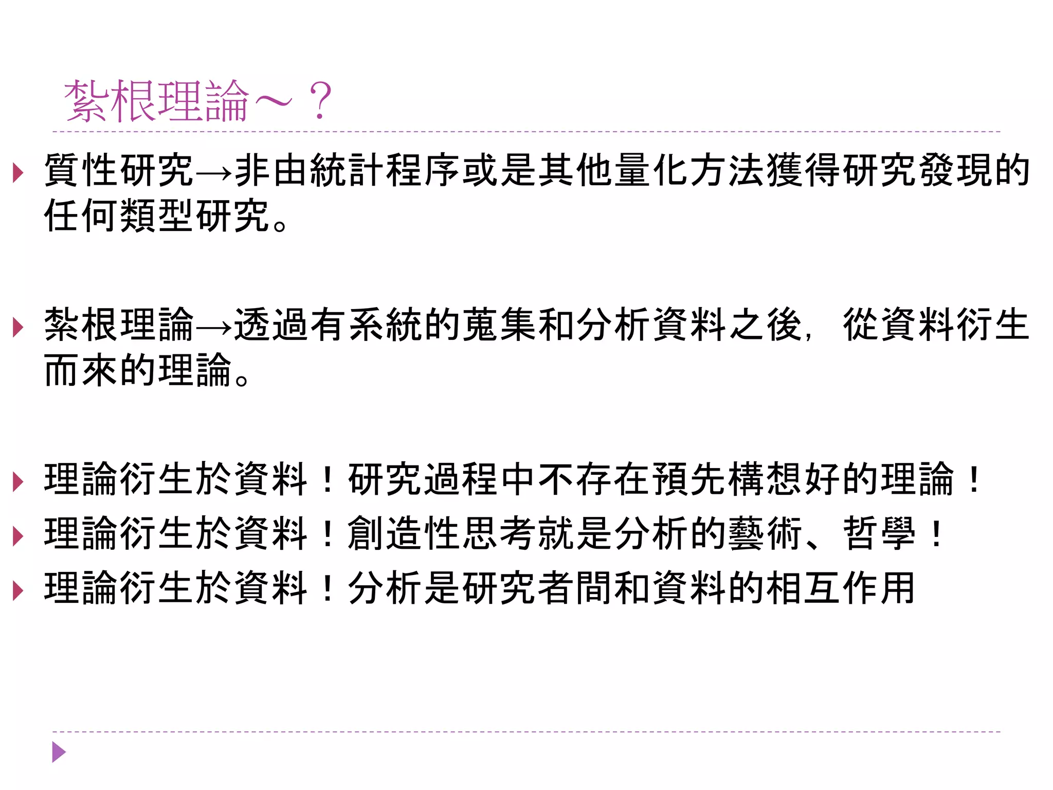 紮根理論～？
 質性研究→非由統計程序或是其他量化方法獲得研究發現的
任何類型研究。
 紮根理論→透過有系統的蒐集和分析資料之後，從資料衍生
而來的理論。
 理論衍生於資料！研究過程中不存在預先構想好的理論！
 理論衍生於資料！創造性思考就是分析的藝術、哲學！
 理論衍生於資料！分析是研究者間和資料的相互作用
 