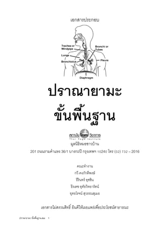 ปราณายามะ ขันพืนฐาน.doc 1
เอกสารประกอบ
ปราณายามะ
ขันพืนฐาน
มูลนิธิหมอชาวบ้าน
201 ถนนรามคําแหง 36/1 บางกะปิ กรุงเทพฯ 24 โทร ( ) – 2016
คณะทํางาน
กวี คงภักดีพงษ์
ธีรินทร์ อุชชิน
ธีรเดช อุทัยวิทยารัตน์
ยุทธโรจน์ สุวรรณสุเมธ
เอกสารไม่สงวนสิทธิ ยินดีให้เผยแพร่เพือประโยชน์สาธารณะ
 