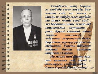 Складаючи шану борцям
за свободу свого народу, даю
клятву собі, що ніколи –
ніколи не забуду свого прадіда
та інших членів своєї сім’ї ,
які боронили нашу землю від
нацистських окупантів. У
роки Другої світової війни
Україна опинилась в
епіцентрі жорстоких битв.
Впродовж 1939-1945 рр. саме на
території України відбулися
ключові битви вигнання
нацистів з Європи.
Ми маємо пам'ятати всіх,
хто визволяв свій народ у
роки Другої світової війни.
Слава Україні! Героям слава!
 