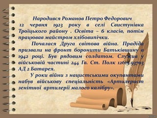 Народився Романов Петро Федорович
12 червня 1923 року в селі Свистунівка
Троїцького району . Освіта – 6 класів, потім
працював майстром хлібовипічки.
Почалася Друга світова війна. Прадіда
призвали на фронт боронити Батьківщину в
1942 році. Був рядовим солдатом. Служив у
військовій частині 244 Гв. Ст. Полк 12615.93703
АД 2 Батарея.
У роки війни з нацистськими окупантами
набув військову спеціальність «Артилерист
зенітної артилерії малого калібру».
 