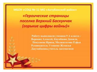 МБОУ «СОШ № 11 МО «Ахтубинский район»
«Героические страницы
поселка Верхний Баскунчак
(горькие цифры войны)»
Работу выполнили ученики 9 А класса :
Воронин Алексей, Каумбаева Дамила,
Покусаева Ирина, Молжигитова Руфья
Руководитель Утешева Жумазья
Джумабаевна.учитель математики
 