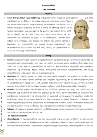 ΑγγελικήΧρόνη-γ΄γυμνασίου
Ευριπίδη Ελένη
ΓΕΙΚΗ ΘΕΩΡΗΣΗ
Μύθος
 Καινή Ελένη & Ελένη της παράδοσης: Ο Ευριπίδης στην τραγωδία αυτή αξιοποιεί μια άλλη
παράδοση για την Ελένη: η Ελένη δεν πήγε ποτέ στην Τροία με τον Πάρη· οι θεοί την πήγαν στην
Αίγυπτο, ενώ στη θέση της έπλασαν ένα είδωλο, που ο Πάρης απήγαγε
νομίζοντας ότι είναι η Ελένη. Οι Έλληνες λοιπόν και οι Τρώες πολεμούσαν για
δέκα χρόνια όχι για την πραγματική Ελένη, αλλά για το είδωλό της. Η καινή
Ελένη είναι πιστή στον άντρα της και προσπαθεί να αποφύγει το γάμο με το
Θεοκλύμενο. Ωστόσο στην εκδοχή αυτή υπάρχουν και στοιχεία της Ελένης
του μύθου, καθώς ο Ευριπίδης την παρουσιάζει σε πολλά σημεία
σαγηνευτική που εκμεταλλεύεται την ομορφιά της και τους άντρες και
χρησιμοποιεί το δόλο, για να πετύχει το σκοπό της,
Ήθος
 Ελένη: Κυρίαρχα στοιχεία της είναι η αξιοπρέπεια, η ψυχραιμία και η μαχητικότητα με την οποία
αντιμετωπίζει τις δυσκολίες. Δείχνει αφοσιωμένη στο γάμο της, αγάπη και αγωνία για το Μενέλαο.
Προστρέχει στον τάφο του Πρωτέα για να προστατεύσει την τιμή της. Δείχνει ευφυΐα, διπλωματία και
έντονη προσωπικότητα. Στο τέλος αποκαθίσταται τόσο η τομή όσο και η αξιοπρέπειά της.
 Μενέλαος: Ο ένδοξος ήρωας πια είναι ένας ρακένδυτος ναυαγός που επιθυμεί να γυρίσει στην
πατρίδα του και νιώθει ντροπή, γιατί έχει γίνει υποχείριο της ανάγκης. Από μεγάλος στρατηγός στον
Τρωικό πόλεμο γίνεται ένα απλό όργανο στο σχέδιο της Ελένης. Γενικά είναι μονολιθικός, χωρίς
δημιουργική σκέψη, αδρανής.
 Θεονόη: αποτελεί φορέα του δίκαιου και της ευσέβειας, φύλακα της τιμής του πατέρα της. Η
απόφασή της συνδυάζει το θεϊκό της χάρισμα με το ήθος, αφού αποφασίζει με γνώμονα την
ευσέβεια και τη δικαιοσύνη και αποκαλύπτει τον ηρωισμό και το ψυχικό της μεγαλείο. Νιώθει τον
ανθρώπινο πόνο. Η παρουσία λοιπόν της δίνει στο έργο μια ηθική διάσταση. Ο κόσμος του
Ευριπίδη χαρακτηρίζεται από αβεβαιότητα και ανασφάλεια. Μέσα σ’ αυτόν τον κόσμο η παρουσία
της Θεονόης και η έννοια του δικαίου που εκπροσωπεί δίνει ελπίδα στους ανθρώπους.
 Τεύκρος: Ο Τεύκρος «περιέχει» ολόκληρη την Ελλάδα και που θεωρεἰ την Ελένη υπεύθυνη του
πολέμου.
 Τραγικά πρόσωπα
 Θεοκλύμενος: Η προσωπικότητα του έχει οικοδομηθεί πάνω σε μια αντίθεση: τη φαινομενική
ευσέβεια από τη μια και την αδικία από την άλλη, το βασικό μοτίβο του έργου του Ευριπίδη, δηλ την
αντίθεση «είναι-φαίνεσθαι» . Παρουσιάζει στοιχεία αυταρχικού μονάρχη. Ο έρωτας για την Ελένη του
θολώνει το μυαλό και εξυπηρετεί την Ελένη σε ό,τι του ζητάει. Έτσι, γίνεται θύμα εξαπάτησης και
υποχείριο της Ελένης.
 