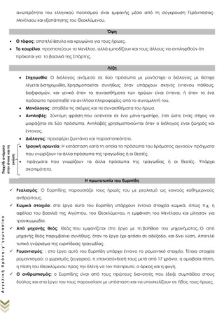 ΑγγελικήΧρόνη-γ΄γυμνασίου
ανωτερότητα του ελληνικού πολιτισμού είναι εμφανής μέσα από τη σύγκρουση Γερόντισσας-
Μενέλαου και εξαπάτησης του Θεοκλύμενου.
Όψη
 Ο τάφος: αποτελεί άσυλο και κρυψώνα για τους ήρωες.
 Τα κουρέλια: προστατεύουν το Μενέλαο, αλλά εμποδίζουν και τους άλλους να αντιληφθούν ότι
πρόκειται για το βασιλιά της Σπάρτης.
Λέξη
 Στιχομυθία: Ο διάλογος ανάμεσα σε δύο πρόσωπα με μονόστιχα· ο διάλογος με δίστιχα
λέγεται διστιχομυθία. Χρησιμοποιείται συνήθως όταν υπάρχουν σκηνές έντονου πάθους,
διαξιφισμών, και γενικά όταν τα συναισθήματα των ηρώων είναι έντονα, ή όταν το ένα
πρόσωπο προσπαθεί να αντλήσει πληροφορίες από το συνομιλητή του.
 Μονόλογος: αποδίδει τις σκέψεις και τα συναισθήματα του ήρωα.
 Αντιλαβές: Σύντομη φράση που εκτείνεται σε ένα μόνο ημιστίχιο, έτσι ώστε ένας στίχος να
μοιράζεται σε δύο πρόσωπα. Αντιλαβές χρησιμοποιούνται όταν ο διάλογος είναι ζωηρός και
έντονος.
 Διάλογος: προσφέρει ζωντάνια και παραστατικότητα.
 Τραγική ειρωνεία: H κατάσταση κατά τη οποία τα πρόσωπα του δράματος αγνοούν πράγματα
που γνωρίζουν τα άλλα πρόσωπα της τραγωδίας ή οι θεατές.
 Δίσημοι λόγο: μοιάζει με την τραγική ειρωνεία σε αυτή την περίπτωση υπάρχει σκοπιμότητα.
Η πρωτοτυπία του Ευριπίδη
 Ρεαλισμός: Ο Ευριπίδης παρουσιάζει τους ήρωές του με ρεαλισμό ως κοινούς καθημερινούς
ανθρώπους.
 Κωμικά στοιχεία: στο έργο αυτό του Ευριπίδη υπάρχουν έντονα στοιχεία κωμικά, όπως π.χ. η
αφέλεια του βασιλιά της Αιγύπτου, του Θεοκλύμενου, η εμφάνιση του Μενέλαου και μίλησαν για
τραγικωμωδία.
 Από μηχανής θεός: Θεός που εμφανίζεται στο έργο με τη βοήθεια του μηχανήματος. Ο από
μηχανής θεός παρεμβαίνει συνήθως, όταν το έργο έχει φτάσει σε αδιέξοδο, και δίνει λύση. Αποτελεί
τυπικό γνώρισμα της ευριπίδειας τραγωδίας.
 Ρομαντισμός: : στο έργο αυτό του Ευριπίδη υπάρχει έντονο το ρομαντικό στοιχείο. Τέτοια στοιχεία
ρομαντισμού: ο χωρισμός ζευγαριού, η επανασύνδεσή τους μετά από 17 χρόνια, η αμοιβαία πίστη,
η πίεση του Θεοκλύμενου προς την Ελένη να τον παντρευτεί, ο όρκος και η φυγή.
 Ο ανθρωπισμός: ο Ευριπίδης είναι από τους πρώτους διανοητές που έδειξε συμπάθεια στους
δούλος και στα έργα του τους παρουσίασε με υπόσταση και να υποσκελίζουν σε ήθος τους ήρωες.
Παιχνίδιανάμεσα
στηνάνοιακαιτη
γνώση
η
 