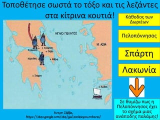 Τοποθέτησε σωστά το τόξο και τις λεζάντες
στα κίτρινα κουτιά!
Σπάρτη
Κάθοδος των
Δωριέων
Πελοπόννησος
Σε θυμίζω πως η
Πελοπόννησος έχει
το σχήμα μιας
ανάποδης παλάμης!
Λακωνία
 