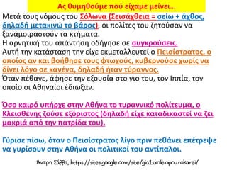 Μετά τους νόμους του Σόλωνα (Σεισάχθεια = σείω + άχθος,
δηλαδή μετακινώ το βάρος), οι πολίτες του ζητούσαν να
ξαναμοιραστούν τα κτήματα.
Η αρνητική του απάντηση οδήγησε σε συγκρούσεις.
Αυτή την κατάσταση την είχε εκμεταλλευτεί ο Πεισίστρατος, ο
οποίος αν και βοήθησε τους φτωχούς, κυβερνούσε χωρίς να
δίνει λόγο σε κανένα, δηλαδή ήταν τύραννος.
Όταν πέθανε, άφησε την εξουσία στο γιο του, τον Ιππία, τον
οποίο οι Αθηναίοι έδιωξαν.
Όσο καιρό υπήρχε στην Αθήνα το τυραννικό πολίτευμα, ο
Κλεισθένης ζούσε εξόριστος (δηλαδή είχε καταδικαστεί να ζει
μακριά από την πατρίδα του).
Γύρισε πίσω, όταν ο Πεισίστρατος λίγο πριν πεθάνει επέτρεψε
να γυρίσουν στην Αθήνα οι πολιτικοί του αντίπαλοι.
Ας θυμηθούμε πού είχαμε μείνει…
 