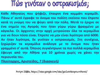 Κάθε Αθηναίος που ψήφιζε, έπαιρνε ένα κομμάτι κεραμίδι.
Πάνω σ’ αυτό έγραφε το όνομα του πολίτη εκείνου που έπρεπε
κατά τη γνώμη του να φύγει από την πόλη. Μετά το έριχνε σε
ένα σημείο της Αγοράς που ήταν γύρω γύρω φραγμένο με
κάγκελα. Οι άρχοντες στην αρχή μετρούσαν όλα τα κεραμίδια
για να δουν πόσα είναι. Έπρεπε να μην είναι λιγότερα από 6000.
Αν ήταν λιγότερα, δε γινόταν ο οστρακισμός. Στη συνέχεια,
ξεχώριζαν τα κεραμίδια ανάλογα με το όνομα που ήταν
γραμμένο σ’ αυτά. Όποιος συγκέντρωνε τα πιο πολλά κεραμίδια
έφευγε από την Αθήνα για 10 χρόνια χωρίς να χάνει την
περιουσία του.
Πλούταρχος, Αριστείδης, 7 (διασκευή)
 