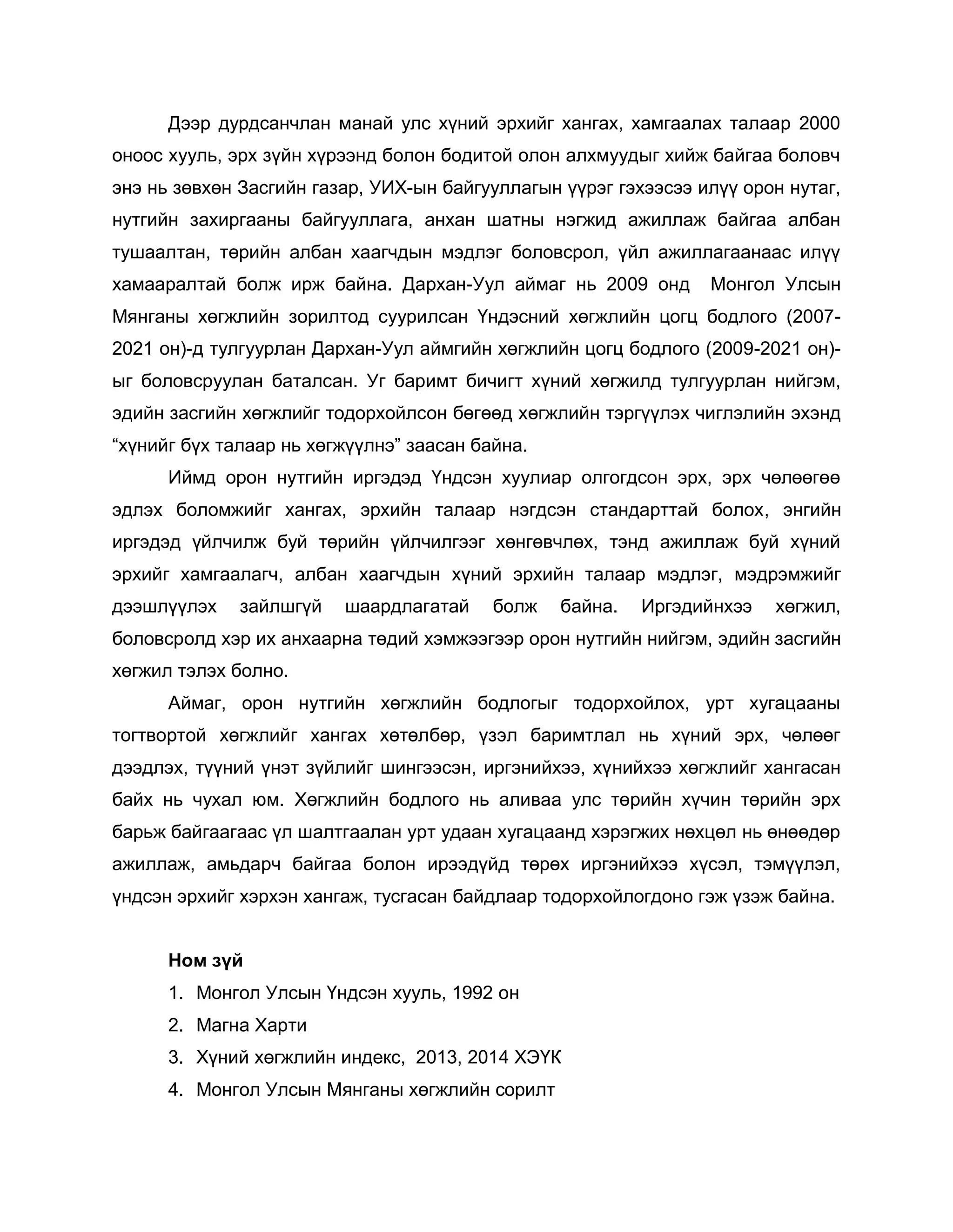 Дээр дурдсанчлан манай улс хүний эрхийг хангах, хамгаалах талаар 2000
оноос хууль, эрх зүйн хүрээнд болон бодитой олон алхмуудыг хийж байгаа боловч
энэ нь зөвхөн Засгийн газар, УИХ-ын байгууллагын үүрэг гэхээсээ илүү орон нутаг,
нутгийн захиргааны байгууллага, анхан шатны нэгжид ажиллаж байгаа албан
тушаалтан, төрийн албан хаагчдын мэдлэг боловсрол, үйл ажиллагаанаас илүү
хамааралтай болж ирж байна. Дархан-Уул аймаг нь 2009 онд Монгол Улсын
Мянганы хөгжлийн зорилтод суурилсан Үндэсний хөгжлийн цогц бодлого (2007-
2021 он)-д тулгуурлан Дархан-Уул аймгийн хөгжлийн цогц бодлого (2009-2021 он)-
ыг боловсруулан баталсан. Уг баримт бичигт хүний хөгжилд тулгуурлан нийгэм,
эдийн засгийн хөгжлийг тодорхойлсон бөгөөд хөгжлийн тэргүүлэх чиглэлийн эхэнд
“хүнийг бүх талаар нь хөгжүүлнэ” заасан байна.
Иймд орон нутгийн иргэдэд Үндсэн хуулиар олгогдсон эрх, эрх чөлөөгөө
эдлэх боломжийг хангах, эрхийн талаар нэгдсэн стандарттай болох, энгийн
иргэдэд үйлчилж буй төрийн үйлчилгээг хөнгөвчлөх, тэнд ажиллаж буй хүний
эрхийг хамгаалагч, албан хаагчдын хүний эрхийн талаар мэдлэг, мэдрэмжийг
дээшлүүлэх зайлшгүй шаардлагатай болж байна. Иргэдийнхээ хөгжил,
боловсролд хэр их анхаарна төдий хэмжээгээр орон нутгийн нийгэм, эдийн засгийн
хөгжил тэлэх болно.
Аймаг, орон нутгийн хөгжлийн бодлогыг тодорхойлох, урт хугацааны
тогтвортой хөгжлийг хангах хөтөлбөр, үзэл баримтлал нь хүний эрх, чөлөөг
дээдлэх, түүний үнэт зүйлийг шингээсэн, иргэнийхээ, хүнийхээ хөгжлийг хангасан
байх нь чухал юм. Хөгжлийн бодлого нь аливаа улс төрийн хүчин төрийн эрх
барьж байгаагаас үл шалтгаалан урт удаан хугацаанд хэрэгжих нөхцөл нь өнөөдөр
ажиллаж, амьдарч байгаа болон ирээдүйд төрөх иргэнийхээ хүсэл, тэмүүлэл,
үндсэн эрхийг хэрхэн хангаж, тусгасан байдлаар тодорхойлогдоно гэж үзэж байна.
Ном зүй
1. Монгол Улсын Үндсэн хууль, 1992 он
2. Магна Харти
3. Хүний хөгжлийн индекс, 2013, 2014 ХЭҮК
4. Монгол Улсын Мянганы хөгжлийн сорилт
 