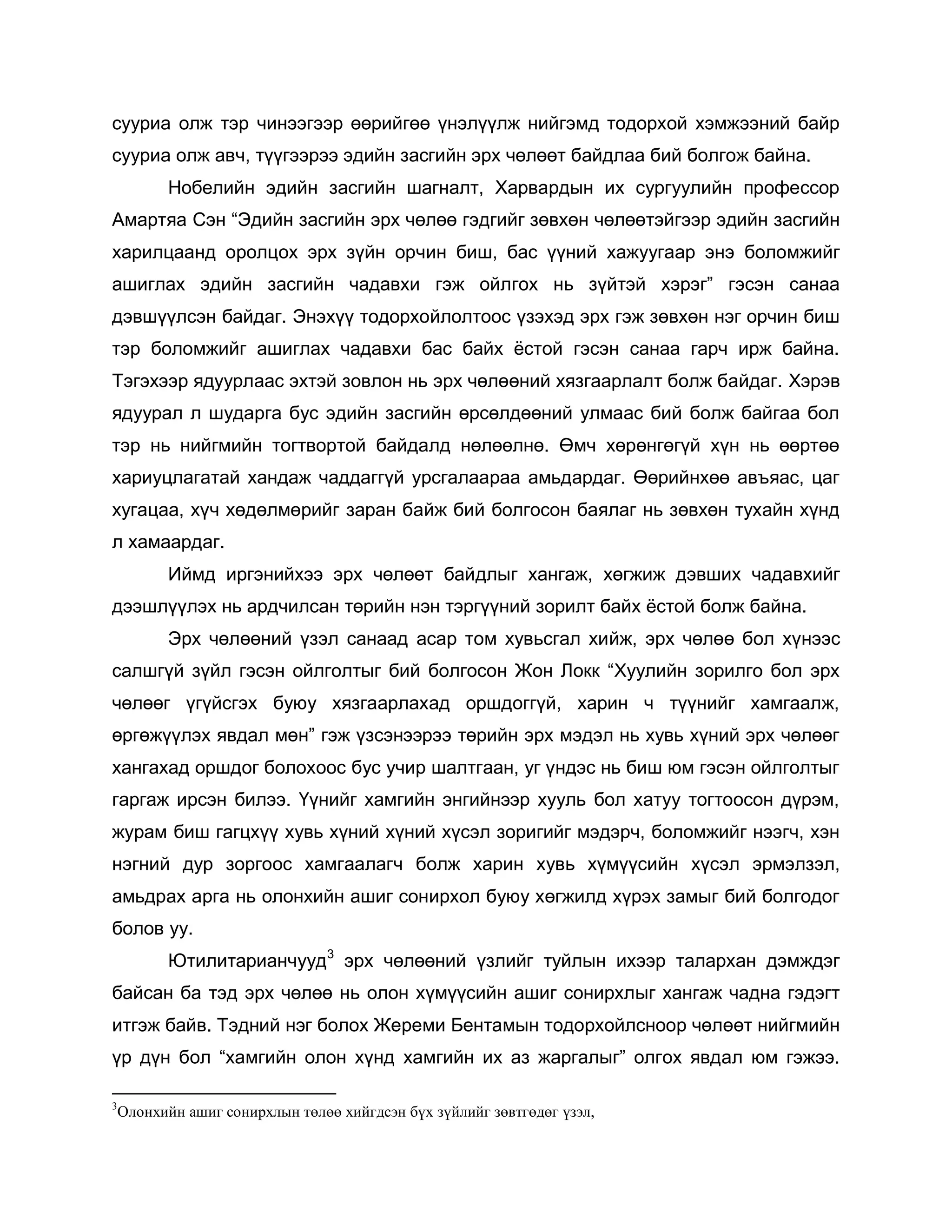 сууриа олж тэр чинээгээр өөрийгөө үнэлүүлж нийгэмд тодорхой хэмжээний байр
сууриа олж авч, түүгээрээ эдийн засгийн эрх чөлөөт байдлаа бий болгож байна.
Нобелийн эдийн засгийн шагналт, Харвардын их сургуулийн профессор
Амартяа Сэн “Эдийн засгийн эрх чөлөө гэдгийг зөвхөн чөлөөтэйгээр эдийн засгийн
харилцаанд оролцох эрх зүйн орчин биш, бас үүний хажуугаар энэ боломжийг
ашиглах эдийн засгийн чадавхи гэж ойлгох нь зүйтэй хэрэг” гэсэн санаа
дэвшүүлсэн байдаг. Энэхүү тодорхойлолтоос үзэхэд эрх гэж зөвхөн нэг орчин биш
тэр боломжийг ашиглах чадавхи бас байх ѐстой гэсэн санаа гарч ирж байна.
Тэгэхээр ядуурлаас эхтэй зовлон нь эрх чөлөөний хязгаарлалт болж байдаг. Хэрэв
ядуурал л шударга бус эдийн засгийн өрсөлдөөний улмаас бий болж байгаа бол
тэр нь нийгмийн тогтвортой байдалд нөлөөлнө. Өмч хөрөнгөгүй хүн нь өөртөө
хариуцлагатай хандаж чаддаггүй урсгалаараа амьдардаг. Өөрийнхөө авъяас, цаг
хугацаа, хүч хөдөлмөрийг заран байж бий болгосон баялаг нь зөвхөн тухайн хүнд
л хамаардаг.
Иймд иргэнийхээ эрх чөлөөт байдлыг хангаж, хөгжиж дэвших чадавхийг
дээшлүүлэх нь ардчилсан төрийн нэн тэргүүний зорилт байх ѐстой болж байна.
Эрх чөлөөний үзэл санаад асар том хувьсгал хийж, эрх чөлөө бол хүнээс
салшгүй зүйл гэсэн ойлголтыг бий болгосон Жон Локк “Хуулийн зорилго бол эрх
чөлөөг үгүйсгэх буюу хязгаарлахад оршдоггүй, харин ч түүнийг хамгаалж,
өргөжүүлэх явдал мөн” гэж үзсэнээрээ төрийн эрх мэдэл нь хувь хүний эрх чөлөөг
хангахад оршдог болохоос бус учир шалтгаан, уг үндэс нь биш юм гэсэн ойлголтыг
гаргаж ирсэн билээ. Үүнийг хамгийн энгийнээр хууль бол хатуу тогтоосон дүрэм,
журам биш гагцхүү хувь хүний хүний хүсэл зоригийг мэдэрч, боломжийг нээгч, хэн
нэгний дур зоргоос хамгаалагч болж харин хувь хүмүүсийн хүсэл эрмэлзэл,
амьдрах арга нь олонхийн ашиг сонирхол буюу хөгжилд хүрэх замыг бий болгодог
болов уу.
Ютилитарианчууд3
эрх чөлөөний үзлийг туйлын ихээр талархан дэмждэг
байсан ба тэд эрх чөлөө нь олон хүмүүсийн ашиг сонирхлыг хангаж чадна гэдэгт
итгэж байв. Тэдний нэг болох Жереми Бентамын тодорхойлсноор чөлөөт нийгмийн
үр дүн бол “хамгийн олон хүнд хамгийн их аз жаргалыг” олгох явдал юм гэжээ.
3
Олонхийн ашиг сонирхлын төлөө хийгдсэн бүх зүйлийг зөвтгөдөг үзэл,
 