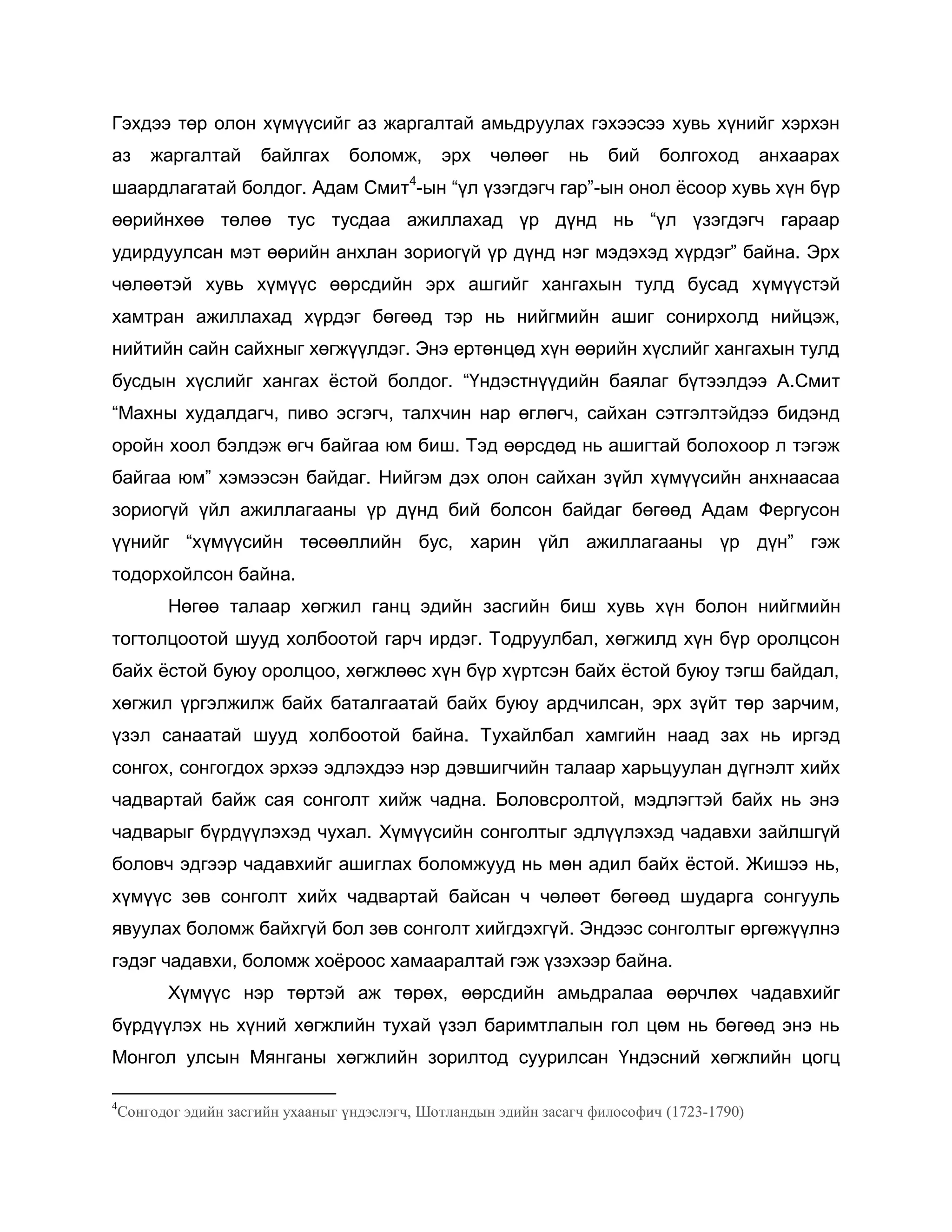 Гэхдээ төр олон хүмүүсийг аз жаргалтай амьдруулах гэхээсээ хувь хүнийг хэрхэн
аз жаргалтай байлгах боломж, эрх чөлөөг нь бий болгоход анхаарах
шаардлагатай болдог. Адам Смит4
-ын “үл үзэгдэгч гар”-ын онол ѐсоор хувь хүн бүр
өөрийнхөө төлөө тус тусдаа ажиллахад үр дүнд нь “үл үзэгдэгч гараар
удирдуулсан мэт өөрийн анхлан зориогүй үр дүнд нэг мэдэхэд хүрдэг” байна. Эрх
чөлөөтэй хувь хүмүүс өөрсдийн эрх ашгийг хангахын тулд бусад хүмүүстэй
хамтран ажиллахад хүрдэг бөгөөд тэр нь нийгмийн ашиг сонирхолд нийцэж,
нийтийн сайн сайхныг хөгжүүлдэг. Энэ ертөнцөд хүн өөрийн хүслийг хангахын тулд
бусдын хүслийг хангах ѐстой болдог. “Үндэстнүүдийн баялаг бүтээлдээ А.Смит
“Махны худалдагч, пиво эсгэгч, талхчин нар өглөгч, сайхан сэтгэлтэйдээ бидэнд
оройн хоол бэлдэж өгч байгаа юм биш. Тэд өөрсдөд нь ашигтай болохоор л тэгэж
байгаа юм” хэмээсэн байдаг. Нийгэм дэх олон сайхан зүйл хүмүүсийн анхнаасаа
зориогүй үйл ажиллагааны үр дүнд бий болсон байдаг бөгөөд Адам Фергусон
үүнийг “хүмүүсийн төсөөллийн бус, харин үйл ажиллагааны үр дүн” гэж
тодорхойлсон байна.
Нөгөө талаар хөгжил ганц эдийн засгийн биш хувь хүн болон нийгмийн
тогтолцоотой шууд холбоотой гарч ирдэг. Тодруулбал, хөгжилд хүн бүр оролцсон
байх ѐстой буюу оролцоо, хөгжлөөс хүн бүр хүртсэн байх ѐстой буюу тэгш байдал,
хөгжил үргэлжилж байх баталгаатай байх буюу ардчилсан, эрх зүйт төр зарчим,
үзэл санаатай шууд холбоотой байна. Тухайлбал хамгийн наад зах нь иргэд
сонгох, сонгогдох эрхээ эдлэхдээ нэр дэвшигчийн талаар харьцуулан дүгнэлт хийх
чадвартай байж сая сонголт хийж чадна. Боловсролтой, мэдлэгтэй байх нь энэ
чадварыг бүрдүүлэхэд чухал. Хүмүүсийн сонголтыг эдлүүлэхэд чадавхи зайлшгүй
боловч эдгээр чадавхийг ашиглах боломжууд нь мөн адил байх ѐстой. Жишээ нь,
хүмүүс зөв сонголт хийх чадвартай байсан ч чөлөөт бөгөөд шударга сонгууль
явуулах боломж байхгүй бол зөв сонголт хийгдэхгүй. Эндээс сонголтыг өргөжүүлнэ
гэдэг чадавхи, боломж хоѐроос хамааралтай гэж үзэхээр байна.
Хүмүүс нэр төртэй аж төрөх, өөрсдийн амьдралаа өөрчлөх чадавхийг
бүрдүүлэх нь хүний хөгжлийн тухай үзэл баримтлалын гол цөм нь бөгөөд энэ нь
Монгол улсын Мянганы хөгжлийн зорилтод суурилсан Үндэсний хөгжлийн цогц
4
Сонгодог эдийн засгийн ухааныг үндэслэгч, Шотландын эдийн засагч философич (1723-1790)
 