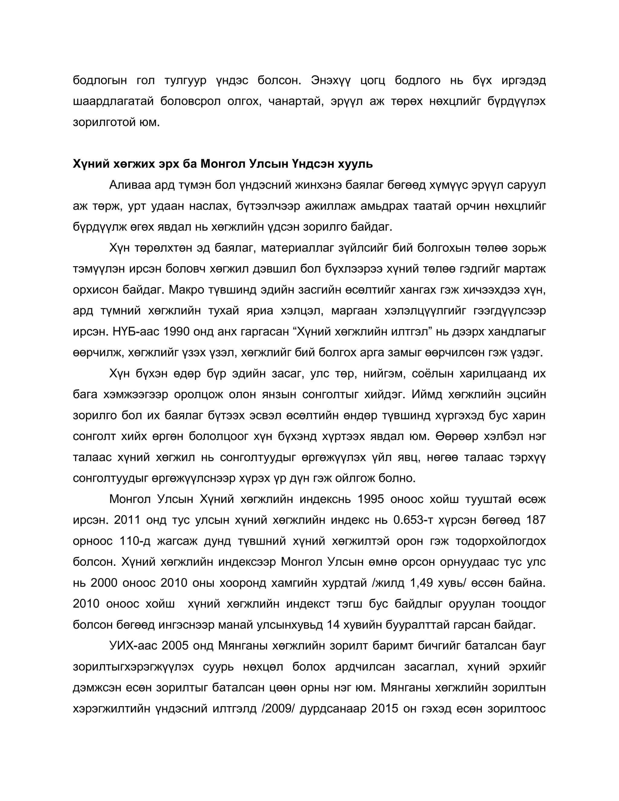 бодлогын гол тулгуур үндэс болсон. Энэхүү цогц бодлого нь бүх иргэдэд
шаардлагатай боловсрол олгох, чанартай, эрүүл аж төрөх нөхцлийг бүрдүүлэх
зорилготой юм.
Хүний хөгжих эрх ба Монгол Улсын Үндсэн хууль
Аливаа ард түмэн бол үндэсний жинхэнэ баялаг бөгөөд хүмүүс эрүүл саруул
аж төрж, урт удаан наслах, бүтээлчээр ажиллаж амьдрах таатай орчин нөхцлийг
бүрдүүлж өгөх явдал нь хөгжлийн үдсэн зорилго байдаг.
Хүн төрөлхтөн эд баялаг, материаллаг зүйлсийг бий болгохын төлөө зорьж
тэмүүлэн ирсэн боловч хөгжил дэвшил бол бүхлээрээ хүний төлөө гэдгийг мартаж
орхисон байдаг. Макро түвшинд эдийн засгийн өсөлтийг хангах гэж хичээхдээ хүн,
ард түмний хөгжлийн тухай яриа хэлцэл, маргаан хэлэлцүүлгийг гээгдүүлсээр
ирсэн. НҮБ-аас 1990 онд анх гаргасан “Хүний хөгжлийн илтгэл” нь дээрх хандлагыг
өөрчилж, хөгжлийг үзэх үзэл, хөгжлийг бий болгох арга замыг өөрчилсөн гэж үздэг.
Хүн бүхэн өдөр бүр эдийн засаг, улс төр, нийгэм, соѐлын харилцаанд их
бага хэмжээгээр оролцож олон янзын сонголтыг хийдэг. Иймд хөгжлийн эцсийн
зорилго бол их баялаг бүтээх эсвэл өсөлтийн өндөр түвшинд хүргэхэд бус харин
сонголт хийх өргөн бололцоог хүн бүхэнд хүртээх явдал юм. Өөрөөр хэлбэл нэг
талаас хүний хөгжил нь сонголтуудыг өргөжүүлэх үйл явц, нөгөө талаас тэрхүү
сонголтуудыг өргөжүүлснээр хүрэх үр дүн гэж ойлгож болно.
Монгол Улсын Хүний хөгжлийн индекснь 1995 оноос хойш тууштай өсөж
ирсэн. 2011 онд тус улсын хүний хөгжлийн индекс нь 0.653-т хүрсэн бөгөөд 187
орноос 110-д жагсаж дунд түвшний хүний хөгжилтэй орон гэж тодорхойлогдох
болсон. Хүний хөгжлийн индексээр Монгол Улсын өмнө орсон орнуудаас тус улс
нь 2000 оноос 2010 оны хооронд хамгийн хурдтай /жилд 1,49 хувь/ өссөн байна.
2010 оноос хойш хүний хөгжлийн индекст тэгш бус байдлыг оруулан тооцдог
болсон бөгөөд ингэснээр манай улсынхувьд 14 хувийн бууралттай гарсан байдаг.
УИХ-аас 2005 онд Мянганы хөгжлийн зорилт баримт бичгийг баталсан бауг
зорилтыгхэрэгжүүлэх суурь нөхцөл болох ардчилсан засаглал, хүний эрхийг
дэмжсэн есөн зорилтыг баталсан цөөн орны нэг юм. Мянганы хөгжлийн зорилтын
хэрэгжилтийн үндэсний илтгэлд /2009/ дурдсанаар 2015 он гэхэд есөн зорилтоос
 