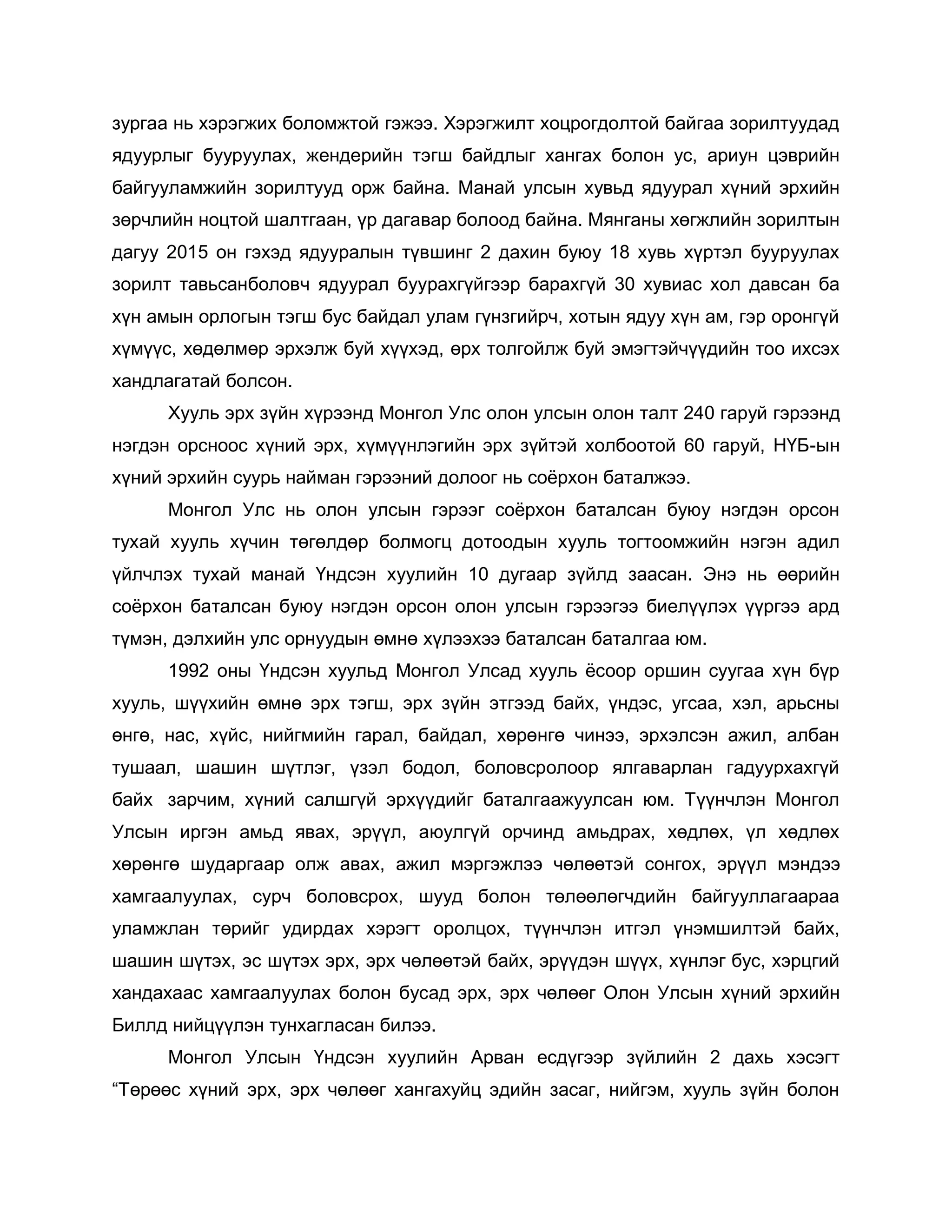 зургаа нь хэрэгжих боломжтой гэжээ. Хэрэгжилт хоцрогдолтой байгаа зорилтуудад
ядуурлыг бууруулах, жендерийн тэгш байдлыг хангах болон ус, ариун цэврийн
байгууламжийн зорилтууд орж байна. Манай улсын хувьд ядуурал хүний эрхийн
зөрчлийн ноцтой шалтгаан, үр дагавар болоод байна. Мянганы хөгжлийн зорилтын
дагуу 2015 он гэхэд ядууралын түвшинг 2 дахин буюу 18 хувь хүртэл бууруулах
зорилт тавьсанболовч ядуурал буурахгүйгээр барахгүй 30 хувиас хол давсан ба
хүн амын орлогын тэгш бус байдал улам гүнзгийрч, хотын ядуу хүн ам, гэр оронгүй
хүмүүс, хөдөлмөр эрхэлж буй хүүхэд, өрх толгойлж буй эмэгтэйчүүдийн тоо ихсэх
хандлагатай болсон.
Хууль эрх зүйн хүрээнд Монгол Улс олон улсын олон талт 240 гаруй гэрээнд
нэгдэн орсноос хүний эрх, хүмүүнлэгийн эрх зүйтэй холбоотой 60 гаруй, НҮБ-ын
хүний эрхийн суурь найман гэрээний долоог нь соѐрхон баталжээ.
Монгол Улс нь олон улсын гэрээг соѐрхон баталсан буюу нэгдэн орсон
тухай хууль хүчин төгөлдөр болмогц дотоодын хууль тогтоомжийн нэгэн адил
үйлчлэх тухай манай Үндсэн хуулийн 10 дугаар зүйлд заасан. Энэ нь өөрийн
соѐрхон баталсан буюу нэгдэн орсон олон улсын гэрээгээ биелүүлэх үүргээ ард
түмэн, дэлхийн улс орнуудын өмнө хүлээхээ баталсан баталгаа юм.
1992 оны Үндсэн хуульд Монгол Улсад хууль ѐсоор оршин суугаа хүн бүр
хууль, шүүхийн өмнө эрх тэгш, эрх зүйн этгээд байх, үндэс, угсаа, хэл, арьсны
өнгө, нас, хүйс, нийгмийн гарал, байдал, хөрөнгө чинээ, эрхэлсэн ажил, албан
тушаал, шашин шүтлэг, үзэл бодол, боловсролоор ялгаварлан гадуурхахгүй
байх зарчим, хүний салшгүй эрхүүдийг баталгаажуулсан юм. Түүнчлэн Монгол
Улсын иргэн амьд явах, эрүүл, аюулгүй орчинд амьдрах, хөдлөх, үл хөдлөх
хөрөнгө шударгаар олж авах, ажил мэргэжлээ чөлөөтэй сонгох, эрүүл мэндээ
хамгаалуулах, сурч боловсрох, шууд болон төлөөлөгчдийн байгууллагаараа
уламжлан төрийг удирдах хэрэгт оролцох, түүнчлэн итгэл үнэмшилтэй байх,
шашин шүтэх, эс шүтэх эрх, эрх чөлөөтэй байх, эрүүдэн шүүх, хүнлэг бус, хэрцгий
хандахаас хамгаалуулах болон бусад эрх, эрх чөлөөг Олон Улсын хүний эрхийн
Биллд нийцүүлэн тунхагласан билээ.
Монгол Улсын Үндсэн хуулийн Арван есдүгээр зүйлийн 2 дахь хэсэгт
“Төрөөс хүний эрх, эрх чөлөөг хангахуйц эдийн засаг, нийгэм, хууль зүйн болон
 