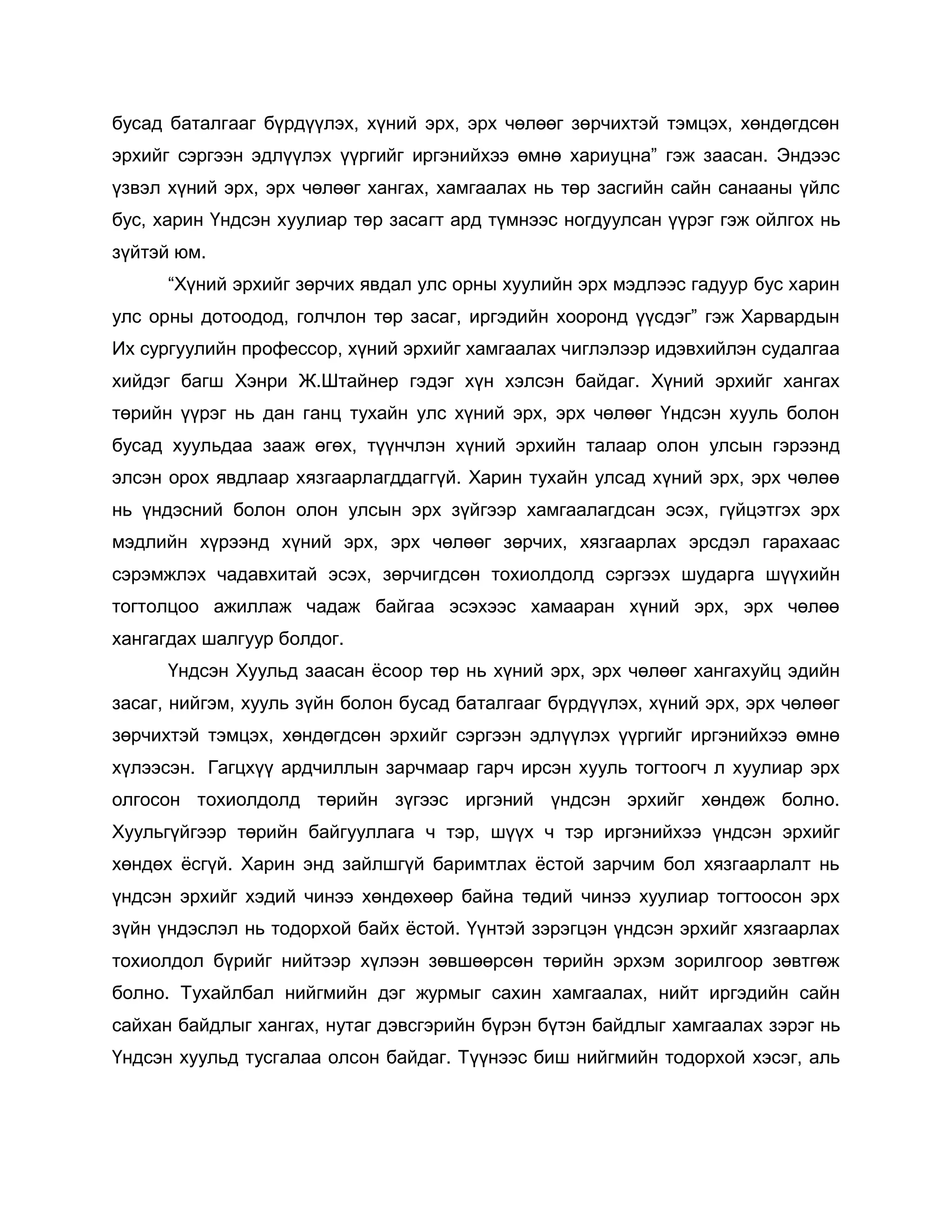 бусад баталгааг бүрдүүлэх, хүний эрх, эрх чөлөөг зөрчихтэй тэмцэх, хөндөгдсөн
эрхийг сэргээн эдлүүлэх үүргийг иргэнийхээ өмнө хариуцна” гэж заасан. Эндээс
үзвэл хүний эрх, эрх чөлөөг хангах, хамгаалах нь төр засгийн сайн санааны үйлс
бус, харин Үндсэн хуулиар төр засагт ард түмнээс ногдуулсан үүрэг гэж ойлгох нь
зүйтэй юм.
“Хүний эрхийг зөрчих явдал улс орны хуулийн эрх мэдлээс гадуур бус харин
улс орны дотоодод, голчлон төр засаг, иргэдийн хооронд үүсдэг” гэж Харвардын
Их сургуулийн профессор, хүний эрхийг хамгаалах чиглэлээр идэвхийлэн судалгаа
хийдэг багш Хэнри Ж.Штайнер гэдэг хүн хэлсэн байдаг. Хүний эрхийг хангах
төрийн үүрэг нь дан ганц тухайн улс хүний эрх, эрх чөлөөг Үндсэн хууль болон
бусад хуульдаа зааж өгөх, түүнчлэн хүний эрхийн талаар олон улсын гэрээнд
элсэн орох явдлаар хязгаарлагддаггүй. Харин тухайн улсад хүний эрх, эрх чөлөө
нь үндэсний болон олон улсын эрх зүйгээр хамгаалагдсан эсэх, гүйцэтгэх эрх
мэдлийн хүрээнд хүний эрх, эрх чөлөөг зөрчих, хязгаарлах эрсдэл гарахаас
сэрэмжлэх чадавхитай эсэх, зөрчигдсөн тохиолдолд сэргээх шударга шүүхийн
тогтолцоо ажиллаж чадаж байгаа эсэхээс хамааран хүний эрх, эрх чөлөө
хангагдах шалгуур болдог.
Үндсэн Хуульд заасан ѐсоор төр нь хүний эрх, эрх чөлөөг хангахуйц эдийн
засаг, нийгэм, хууль зүйн болон бусад баталгааг бүрдүүлэх, хүний эрх, эрх чөлөөг
зөрчихтэй тэмцэх, хөндөгдсөн эрхийг сэргээн эдлүүлэх үүргийг иргэнийхээ өмнө
хүлээсэн. Гагцхүү ардчиллын зарчмаар гарч ирсэн хууль тогтоогч л хуулиар эрх
олгосон тохиолдолд төрийн зүгээс иргэний үндсэн эрхийг хөндөж болно.
Хуульгүйгээр төрийн байгууллага ч тэр, шүүх ч тэр иргэнийхээ үндсэн эрхийг
хөндөх ѐсгүй. Харин энд зайлшгүй баримтлах ѐстой зарчим бол хязгаарлалт нь
үндсэн эрхийг хэдий чинээ хөндөхөөр байна төдий чинээ хуулиар тогтоосон эрх
зүйн үндэслэл нь тодорхой байх ѐстой. Үүнтэй зэрэгцэн үндсэн эрхийг хязгаарлах
тохиолдол бүрийг нийтээр хүлээн зөвшөөрсөн төрийн эрхэм зорилгоор зөвтгөж
болно. Тухайлбал нийгмийн дэг журмыг сахин хамгаалах, нийт иргэдийн сайн
сайхан байдлыг хангах, нутаг дэвсгэрийн бүрэн бүтэн байдлыг хамгаалах зэрэг нь
Үндсэн хуульд тусгалаа олсон байдаг. Түүнээс биш нийгмийн тодорхой хэсэг, аль
 