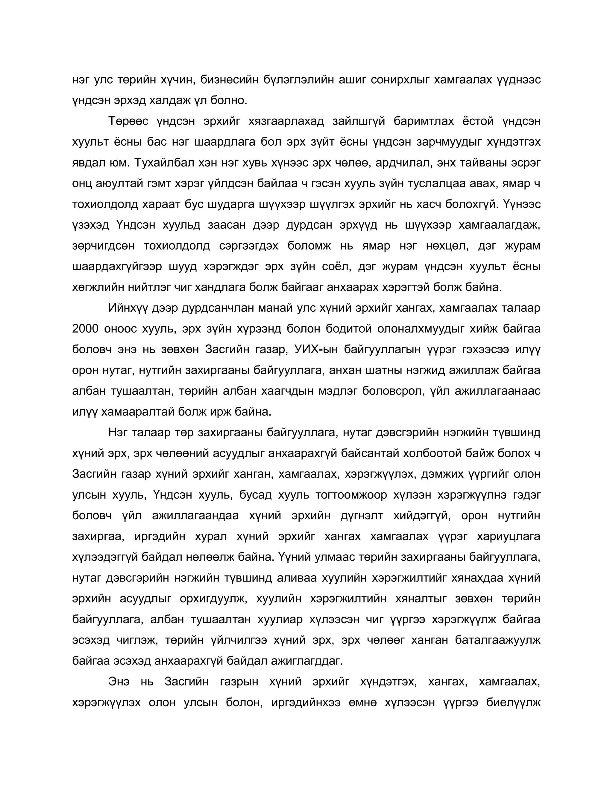 нэг улс төрийн хүчин, бизнесийн бүлэглэлийн ашиг сонирхлыг хамгаалах үүднээс
үндсэн эрхэд халдаж үл болно.
Төрөөс үндсэн эрхийг хязгаарлахад зайлшгүй баримтлах ѐстой үндсэн
хуульт ѐсны бас нэг шаардлага бол эрх зүйт ѐсны үндсэн зарчмуудыг хүндэтгэх
явдал юм. Тухайлбал хэн нэг хувь хүнээс эрх чөлөө, ардчилал, энх тайваны эсрэг
онц аюултай гэмт хэрэг үйлдсэн байлаа ч гэсэн хууль зүйн туслалцаа авах, ямар ч
тохиолдолд хараат бус шударга шүүхээр шүүлгэх эрхийг нь хасч болохгүй. Үүнээс
үзэхэд Үндсэн хуульд заасан дээр дурдсан эрхүүд нь шүүхээр хамгаалагдаж,
зөрчигдсөн тохиолдолд сэргээгдэх боломж нь ямар нэг нөхцөл, дэг журам
шаардахгүйгээр шууд хэрэгждэг эрх зүйн соѐл, дэг журам үндсэн хуульт ѐсны
хөгжлийн нийтлэг чиг хандлага болж байгааг анхаарах хэрэгтэй болж байна.
Ийнхүү дээр дурдсанчлан манай улс хүний эрхийг хангах, хамгаалах талаар
2000 оноос хууль, эрх зүйн хүрээнд болон бодитой олоналхмуудыг хийж байгаа
боловч энэ нь зөвхөн Засгийн газар, УИХ-ын байгууллагын үүрэг гэхээсээ илүү
орон нутаг, нутгийн захиргааны байгууллага, анхан шатны нэгжид ажиллаж байгаа
албан тушаалтан, төрийн албан хаагчдын мэдлэг боловсрол, үйл ажиллагаанаас
илүү хамааралтай болж ирж байна.
Нэг талаар төр захиргааны байгууллага, нутаг дэвсгэрийн нэгжийн түвшинд
хүний эрх, эрх чөлөөний асуудлыг анхаарахгүй байсантай холбоотой байж болох ч
Засгийн газар хүний эрхийг ханган, хамгаалах, хэрэгжүүлэх, дэмжих үүргийг олон
улсын хууль, Үндсэн хууль, бусад хууль тогтоомжоор хүлээн хэрэгжүүлнэ гэдэг
боловч үйл ажиллагаандаа хүний эрхийн дүгнэлт хийдэггүй, орон нутгийн
захиргаа, иргэдийн хурал хүний эрхийг хангах хамгаалах үүрэг хариуцлага
хүлээдэггүй байдал нөлөөлж байна. Үүний улмаас төрийн захиргааны байгууллага,
нутаг дэвсгэрийн нэгжийн түвшинд аливаа хуулийн хэрэгжилтийг хянахдаа хүний
эрхийн асуудлыг орхигдуулж, хуулийн хэрэгжилтийн хяналтыг зөвхөн төрийн
байгууллага, албан тушаалтан хуулиар хүлээсэн чиг үүргээ хэрэгжүүлж байгаа
эсэхэд чиглэж, төрийн үйлчилгээ хүний эрх, эрх чөлөөг ханган баталгаажуулж
байгаа эсэхэд анхаарахгүй байдал ажиглагддаг.
Энэ нь Засгийн газрын хүний эрхийг хүндэтгэх, хангах, хамгаалах,
хэрэгжүүлэх олон улсын болон, иргэдийнхээ өмнө хүлээсэн үүргээ биелүүлж
 