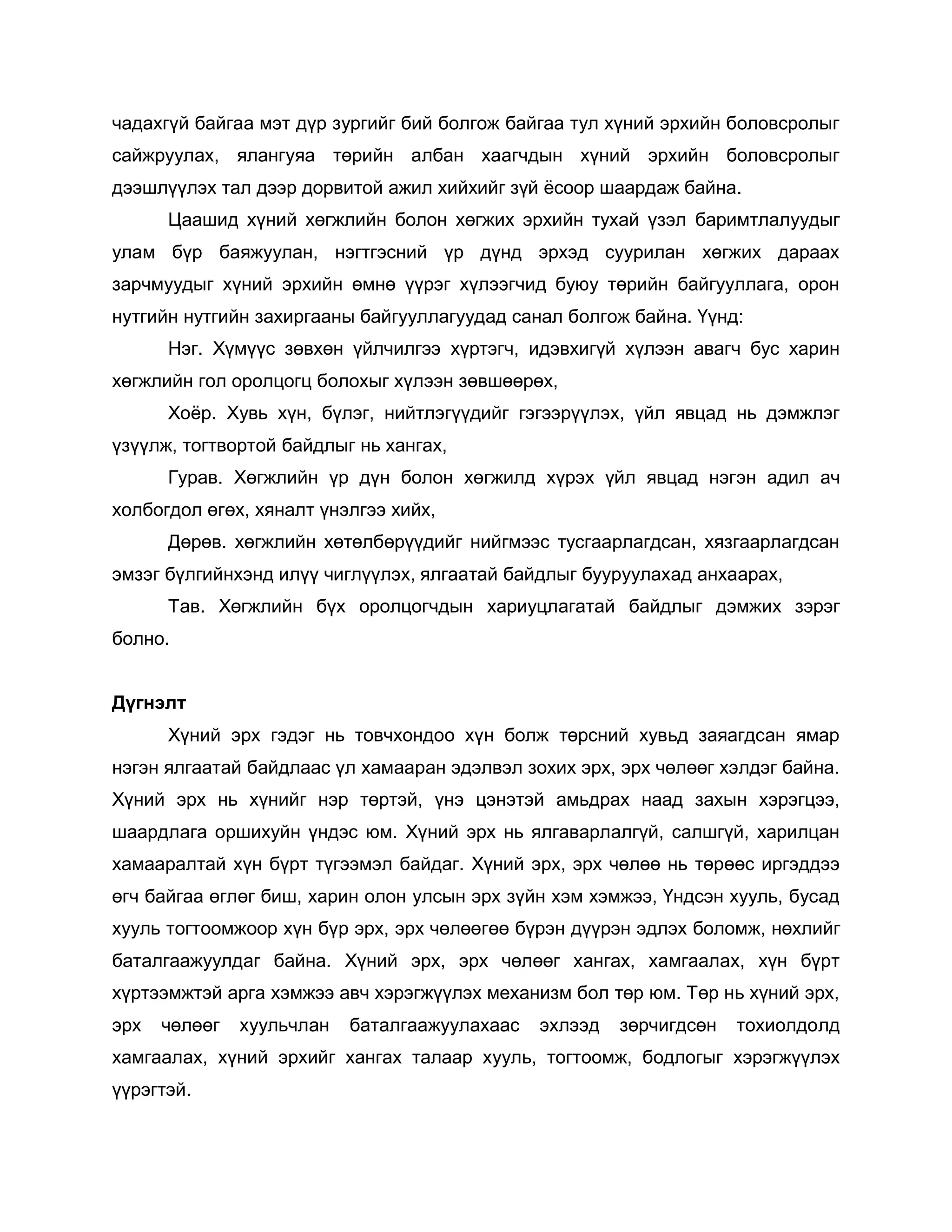 чадахгүй байгаа мэт дүр зургийг бий болгож байгаа тул хүний эрхийн боловсролыг
сайжруулах, ялангуяа төрийн албан хаагчдын хүний эрхийн боловсролыг
дээшлүүлэх тал дээр дорвитой ажил хийхийг зүй ѐсоор шаардаж байна.
Цаашид хүний хөгжлийн болон хөгжих эрхийн тухай үзэл баримтлалуудыг
улам бүр баяжуулан, нэгтгэсний үр дүнд эрхэд суурилан хөгжих дараах
зарчмуудыг хүний эрхийн өмнө үүрэг хүлээгчид буюу төрийн байгууллага, орон
нутгийн нутгийн захиргааны байгууллагуудад санал болгож байна. Үүнд:
Нэг. Хүмүүс зөвхөн үйлчилгээ хүртэгч, идэвхигүй хүлээн авагч бус харин
хөгжлийн гол оролцогц болохыг хүлээн зөвшөөрөх,
Хоѐр. Хувь хүн, бүлэг, нийтлэгүүдийг гэгээрүүлэх, үйл явцад нь дэмжлэг
үзүүлж, тогтвортой байдлыг нь хангах,
Гурав. Хөгжлийн үр дүн болон хөгжилд хүрэх үйл явцад нэгэн адил ач
холбогдол өгөх, хяналт үнэлгээ хийх,
Дөрөв. хөгжлийн хөтөлбөрүүдийг нийгмээс тусгаарлагдсан, хязгаарлагдсан
эмзэг бүлгийнхэнд илүү чиглүүлэх, ялгаатай байдлыг бууруулахад анхаарах,
Тав. Хөгжлийн бүх оролцогчдын хариуцлагатай байдлыг дэмжих зэрэг
болно.
Дүгнэлт
Хүний эрх гэдэг нь товчхондоо хүн болж төрсний хувьд заяагдсан ямар
нэгэн ялгаатай байдлаас үл хамааран эдэлвэл зохих эрх, эрх чөлөөг хэлдэг байна.
Хүний эрх нь хүнийг нэр төртэй, үнэ цэнэтэй амьдрах наад захын хэрэгцээ,
шаардлага оршихуйн үндэс юм. Хүний эрх нь ялгаварлалгүй, салшгүй, харилцан
хамааралтай хүн бүрт түгээмэл байдаг. Хүний эрх, эрх чөлөө нь төрөөс иргэддээ
өгч байгаа өглөг биш, харин олон улсын эрх зүйн хэм хэмжээ, Үндсэн хууль, бусад
хууль тогтоомжоор хүн бүр эрх, эрх чөлөөгөө бүрэн дүүрэн эдлэх боломж, нөхлийг
баталгаажуулдаг байна. Хүний эрх, эрх чөлөөг хангах, хамгаалах, хүн бүрт
хүртээмжтэй арга хэмжээ авч хэрэгжүүлэх механизм бол төр юм. Төр нь хүний эрх,
эрх чөлөөг хуульчлан баталгаажуулахаас эхлээд зөрчигдсөн тохиолдолд
хамгаалах, хүний эрхийг хангах талаар хууль, тогтоомж, бодлогыг хэрэгжүүлэх
үүрэгтэй.
 