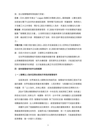 3
施，並以智慧電網等領域進行突破。
日本：日本 2009 年推出「i-Japan 智慧日本戰略 2015」國家藍圖，以數位資訊
技術強化電子化政府和社會資訊服務，聚焦電子政務治理、照護服務、教育與人
才培養三大公共領域，預計在 2015 年實現以人為本、充滿活力的數位化社會。
新加坡：新加坡資訊通訊發展管理局，於 2006 年發佈為期十年的智慧城市建設
藍圖「智慧國 2015 計畫」，以培育充滿活力和富有競爭力的資通訊產業為戰略
目標，藉由吸引外資、開發創新 ICT 技術，保持 GDP 穩定成長與增強全球競爭
力。
中國大陸：中國大陸計畫在 2011~2015 年投資超過 2 兆人民幣在打造智慧城市，
目前約有 230 個城市正在建立智慧城市，近 2000 個市鎮提出打造智慧城市的規
劃，目前大多地方以能源、交通等公共服務為主軸。
從世界各國智慧城市發展的規劃與經驗來看，臺灣各城市在推動智慧化時，
必須兼顧國家經濟發展、城市永續經營、居民便利生活等面向，才能滿足城市居
民對於智慧城市的期望，也才能創造出真正符合民眾需求的智慧城市。
四、迎向智慧城市的作法與瓶頸
（一）建構以人為本且具台灣地方特色的智慧城市
從經濟成長、世界潮流及人類需求的角度而言，智慧城市的發展已是刻不容
緩的議題，世界各國紛紛根據本身的優勢、人民的需求，勾勒屬於自己的智慧城
市藍圖，而「以人為本」的核心概念，成為各國智慧城市政策的目標與方向。
2014 可謂台灣智慧城市的發展元年，中央政府（如經濟部工業局、技術處）
與各地方政府（如新北市、桃園縣、新竹市、台中市等）皆相繼投入並加速智慧
城市計畫的推動。然而，智慧城市的推展，除了政府的支援，軟硬體的技術整合、
相關廠商的參與、法人與學術機構的投入，都是智慧城市發展不可或缺的要素。
具體作法除了借鏡國際的成功案例外，評估台灣的優勢與需求，整合既有產
業鏈資源與發揮在地特色，並運用 4G 行動寬頻網路、新一代 SDN 網路架構、
雲端運算與巨量分析技術，據此發展符合台灣特色的智慧城市，方能創造更高的
經濟價值，進一步提升人民福祉。
 