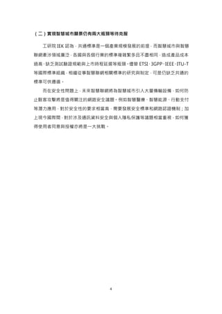 4
（二）實現智慧城市願景仍有兩大瓶頸等待克服
工研院 IEK 認為，共通標準是一個產業規模發展的前提，而智慧城市與智慧
聯網牽涉領域廣泛，各國與各個行業的標準複雜繁多且不盡相同，造成產品成本
過高、缺乏測試驗證規範與上市時程延遲等瓶頸。儘管 ETSI、3GPP、IEEE、ITU-T
等國際標準組織，相繼從事智慧聯網相關標準的研究與制定，可是仍缺乏共通的
標準可供遵循。
而在安全性問題上，未來智慧聯網將為智慧城市引入大量傳輸設備，如何防
止駭客攻擊將是值得關注的網路安全議題。例如智慧醫療、智慧能源、行動支付
等潛力應用，對於安全性的要求相當高，需要發展安全標準和網路認證機制；加
上現今國際間，對於涉及通訊資料安全與個人隱私保護等議題相當重視，如何獲
得使用者同意與授權亦將是一大挑戰。
 