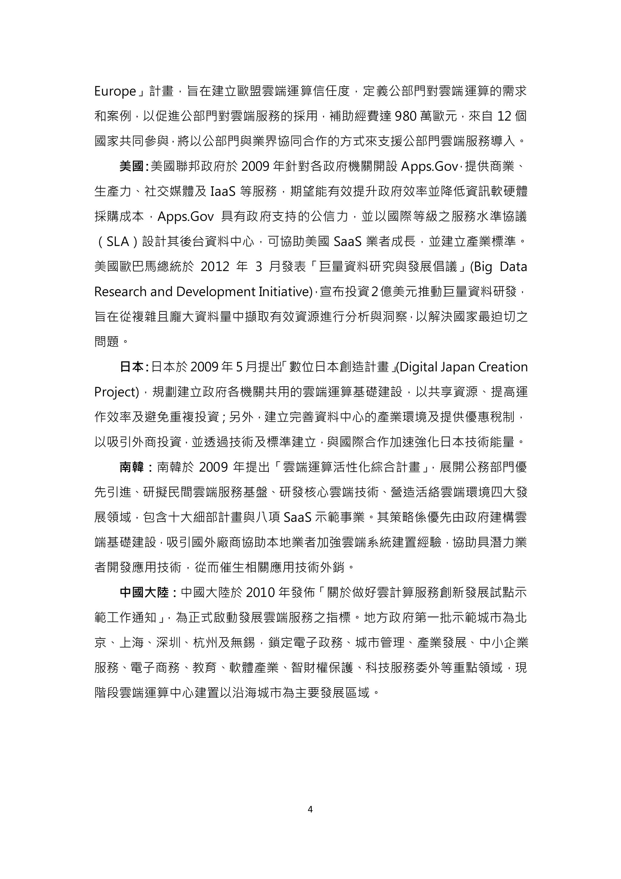 4
Europe」計畫，旨在建立歐盟雲端運算信任度，定義公部門對雲端運算的需求
和案例，以促進公部門對雲端服務的採用，補助經費達 980 萬歐元，來自 12 個
國家共同參與，將以公部門與業界協同合作的方式來支援公部門雲端服務導入。
美國：美國聯邦政府於 2009 年針對各政府機關開設 Apps.Gov，提供商業、
生產力、社交媒體及 IaaS 等服務，期望能有效提升政府效率並降低資訊軟硬體
採購成本，Apps.Gov 具有政府支持的公信力，並以國際等級之服務水準協議
（SLA）設計其後台資料中心，可協助美國 SaaS 業者成長，並建立產業標準。
美國歐巴馬總統於 2012 年 3 月發表「巨量資料研究與發展倡議」(Big Data
Research and Development Initiative)，宣布投資2億美元推動巨量資料研發，
旨在從複雜且龐大資料量中擷取有效資源進行分析與洞察，以解決國家最迫切之
問題。
日本：日本於 2009 年 5 月提出「數位日本創造計畫」(Digital Japan Creation
Project)，規劃建立政府各機關共用的雲端運算基礎建設，以共享資源、提高運
作效率及避免重複投資；另外，建立完善資料中心的產業環境及提供優惠稅制，
以吸引外商投資，並透過技術及標準建立，與國際合作加速強化日本技術能量。
南韓：南韓於 2009 年提出「雲端運算活性化綜合計畫」，展開公務部門優
先引進、研擬民間雲端服務基盤、研發核心雲端技術、營造活絡雲端環境四大發
展領域，包含十大細部計畫與八項 SaaS 示範事業。其策略係優先由政府建構雲
端基礎建設，吸引國外廠商協助本地業者加強雲端系統建置經驗，協助具潛力業
者開發應用技術，從而催生相關應用技術外銷。
中國大陸：中國大陸於 2010 年發佈「關於做好雲計算服務創新發展試點示
範工作通知」，為正式啟動發展雲端服務之指標。地方政府第一批示範城市為北
京、上海、深圳、杭州及無錫，鎖定電子政務、城市管理、產業發展、中小企業
服務、電子商務、教育、軟體產業、智財權保護、科技服務委外等重點領域，現
階段雲端運算中心建置以沿海城市為主要發展區域。
 