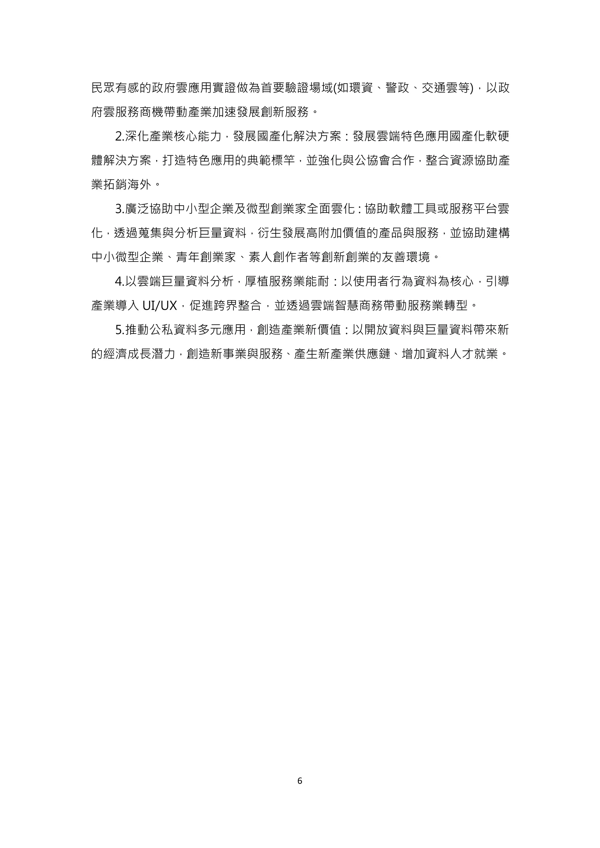 6
民眾有感的政府雲應用實證做為首要驗證場域(如環資、警政、交通雲等)，以政
府雲服務商機帶動產業加速發展創新服務。
2.深化產業核心能力，發展國產化解決方案：發展雲端特色應用國產化軟硬
體解決方案，打造特色應用的典範標竿，並強化與公協會合作，整合資源協助產
業拓銷海外。
3.廣泛協助中小型企業及微型創業家全面雲化：協助軟體工具或服務平台雲
化，透過蒐集與分析巨量資料，衍生發展高附加價值的產品與服務，並協助建構
中小微型企業、青年創業家、素人創作者等創新創業的友善環境。
4.以雲端巨量資料分析，厚植服務業能耐：以使用者行為資料為核心，引導
產業導入 UI/UX，促進跨界整合，並透過雲端智慧商務帶動服務業轉型。
5.推動公私資料多元應用，創造產業新價值：以開放資料與巨量資料帶來新
的經濟成長潛力，創造新事業與服務、產生新產業供應鏈、增加資料人才就業。
 