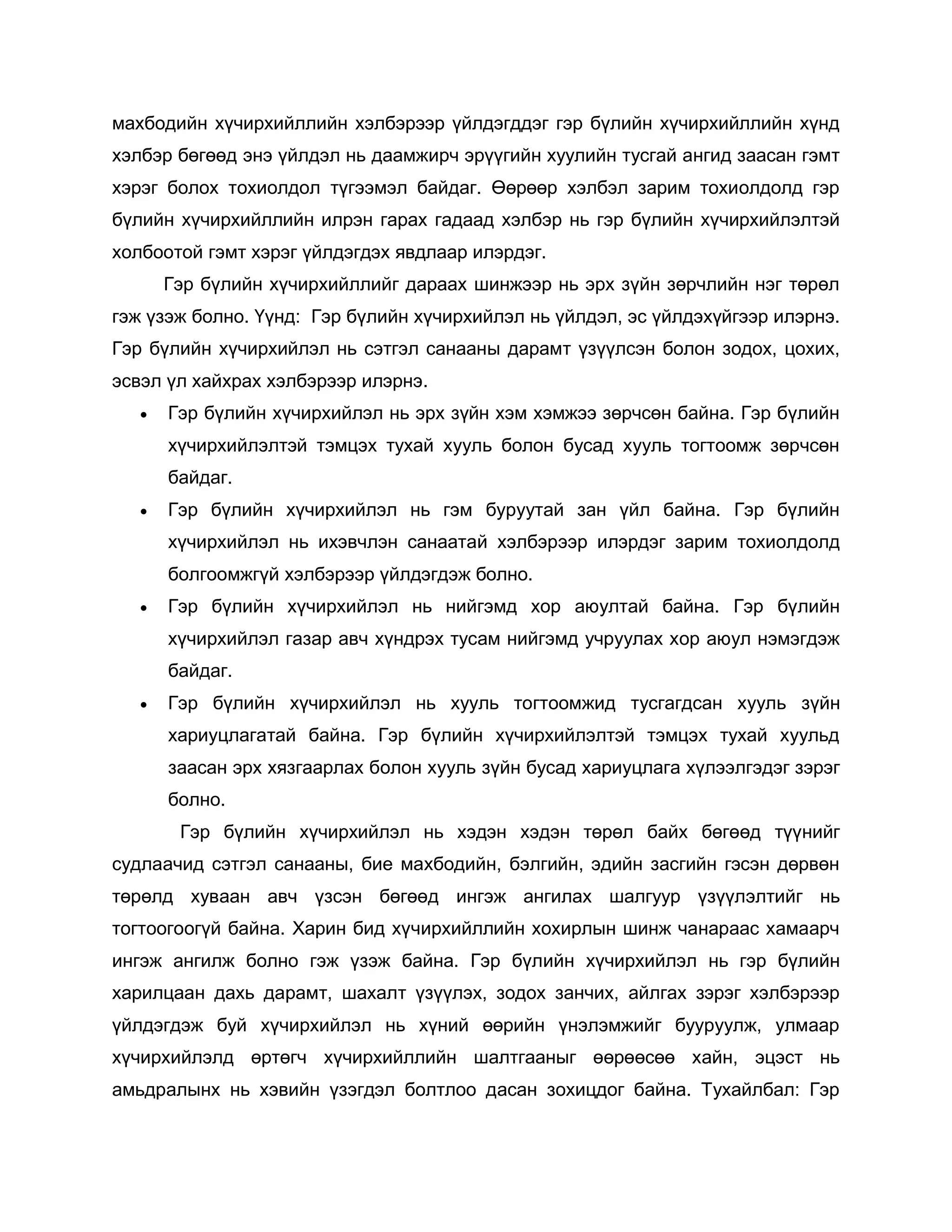 махбодийн хүчирхийллийн хэлбэрээр үйлдэгддэг гэр бүлийн хүчирхийллийн хүнд
хэлбэр бөгөөд энэ үйлдэл нь даамжирч эрүүгийн хуулийн тусгай ангид заасан гэмт
хэрэг болох тохиолдол түгээмэл байдаг. Өөрөөр хэлбэл зарим тохиолдолд гэр
бүлийн хүчирхийллийн илрэн гарах гадаад хэлбэр нь гэр бүлийн хүчирхийлэлтэй
холбоотой гэмт хэрэг үйлдэгдэх явдлаар илэрдэг.
Гэр бүлийн хүчирхийллийг дараах шинжээр нь эрх зүйн зөрчлийн нэг төрөл
гэж үзэж болно. Үүнд: Гэр бүлийн хүчирхийлэл нь үйлдэл, эс үйлдэхүйгээр илэрнэ.
Гэр бүлийн хүчирхийлэл нь сэтгэл санааны дарамт үзүүлсэн болон зодох, цохих,
эсвэл үл хайхрах хэлбэрээр илэрнэ.
 Гэр бүлийн хүчирхийлэл нь эрх зүйн хэм хэмжээ зөрчсөн байна. Гэр бүлийн
хүчирхийлэлтэй тэмцэх тухай хууль болон бусад хууль тогтоомж зөрчсөн
байдаг.
 Гэр бүлийн хүчирхийлэл нь гэм буруутай зан үйл байна. Гэр бүлийн
хүчирхийлэл нь ихэвчлэн санаатай хэлбэрээр илэрдэг зарим тохиолдолд
болгоомжгүй хэлбэрээр үйлдэгдэж болно.
 Гэр бүлийн хүчирхийлэл нь нийгэмд хор аюултай байна. Гэр бүлийн
хүчирхийлэл газар авч хүндрэх тусам нийгэмд учруулах хор аюул нэмэгдэж
байдаг.
 Гэр бүлийн хүчирхийлэл нь хууль тогтоомжид тусгагдсан хууль зүйн
хариуцлагатай байна. Гэр бүлийн хүчирхийлэлтэй тэмцэх тухай хуульд
заасан эрх хязгаарлах болон хууль зүйн бусад хариуцлага хүлээлгэдэг зэрэг
болно.
Гэр бүлийн хүчирхийлэл нь хэдэн хэдэн төрөл байх бөгөөд түүнийг
судлаачид сэтгэл санааны, бие махбодийн, бэлгийн, эдийн засгийн гэсэн дөрвөн
төрөлд хуваан авч үзсэн бөгөөд ингэж ангилах шалгуур үзүүлэлтийг нь
тогтоогоогүй байна. Харин бид хүчирхийллийн хохирлын шинж чанараас хамаарч
ингэж ангилж болно гэж үзэж байна. Гэр бүлийн хүчирхийлэл нь гэр бүлийн
харилцаан дахь дарамт, шахалт үзүүлэх, зодох занчих, айлгах зэрэг хэлбэрээр
үйлдэгдэж буй хүчирхийлэл нь хүний өөрийн үнэлэмжийг бууруулж, улмаар
хүчирхийлэлд өртөгч хүчирхийллийн шалтгааныг өөрөөсөө хайн, эцэст нь
амьдралынх нь хэвийн үзэгдэл болтлоо дасан зохицдог байна. Тухайлбал: Гэр
 