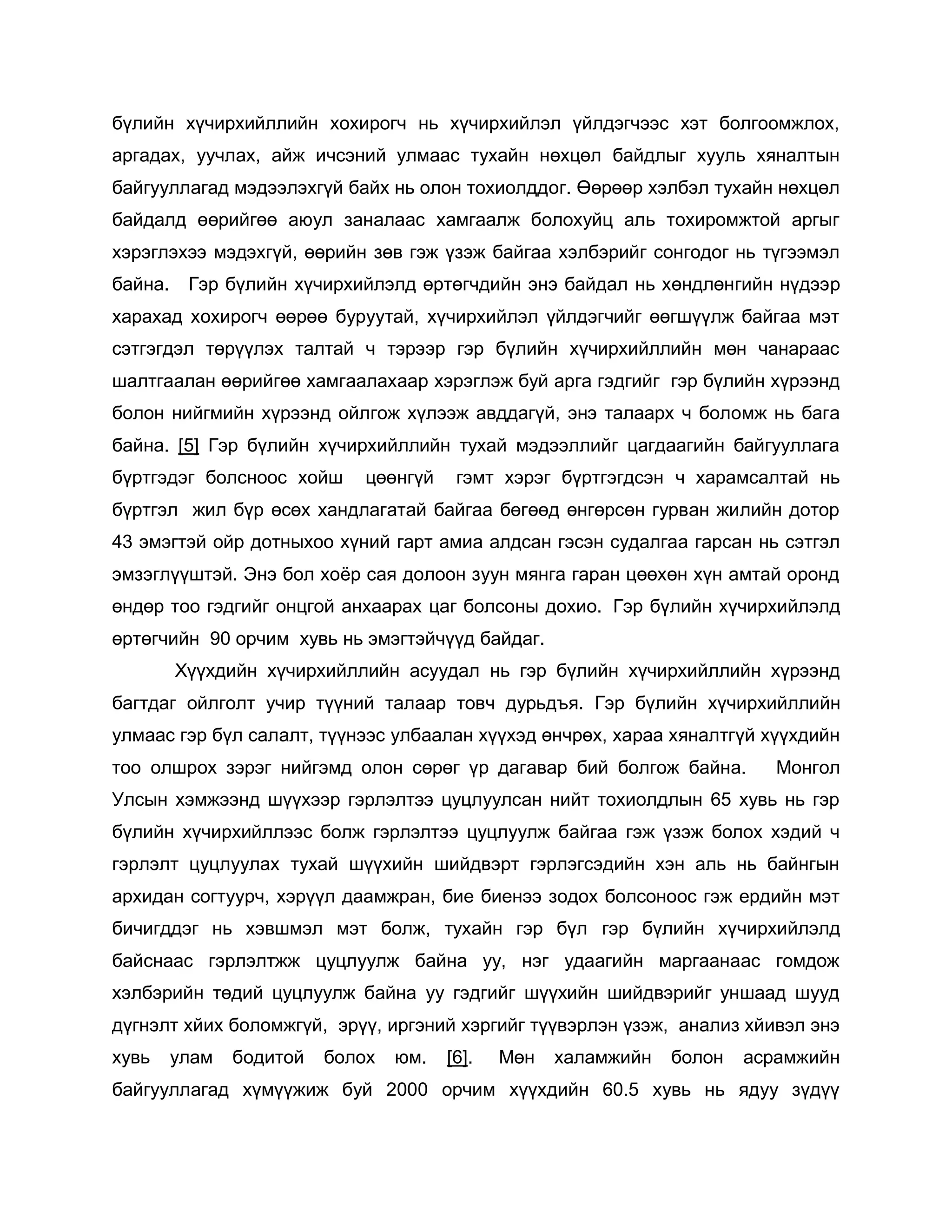 бүлийн хүчирхийллийн хохирогч нь хүчирхийлэл үйлдэгчээс хэт болгоомжлох,
аргадах, уучлах, айж ичсэний улмаас тухайн нөхцөл байдлыг хууль хяналтын
байгууллагад мэдээлэхгүй байх нь олон тохиолддог. Өөрөөр хэлбэл тухайн нөхцөл
байдалд өөрийгөө аюул заналаас хамгаалж болохуйц аль тохиромжтой аргыг
хэрэглэхээ мэдэхгүй, өөрийн зөв гэж үзэж байгаа хэлбэрийг сонгодог нь түгээмэл
байна. Гэр бүлийн хүчирхийлэлд өртөгчдийн энэ байдал нь хөндлөнгийн нүдээр
харахад хохирогч өөрөө буруутай, хүчирхийлэл үйлдэгчийг өөгшүүлж байгаа мэт
сэтгэгдэл төрүүлэх талтай ч тэрээр гэр бүлийн хүчирхийллийн мөн чанараас
шалтгаалан өөрийгөө хамгаалахаар хэрэглэж буй арга гэдгийг гэр бүлийн хүрээнд
болон нийгмийн хүрээнд ойлгож хүлээж авддагүй, энэ талаарх ч боломж нь бага
байна. [5] Гэр бүлийн хүчирхийллийн тухай мэдээллийг цагдаагийн байгууллага
бүртгэдэг болсноос хойш цөөнгүй гэмт хэрэг бүртгэгдсэн ч харамсалтай нь
бүртгэл жил бүр өсөх хандлагатай байгаа бөгөөд өнгөрсөн гурван жилийн дотор
43 эмэгтэй ойр дотныхоо хүний гарт амиа алдсан гэсэн судалгаа гарсан нь сэтгэл
эмзэглүүштэй. Энэ бол хоѐр сая долоон зуун мянга гаран цөөхөн хүн амтай оронд
өндөр тоо гэдгийг онцгой анхаарах цаг болсоны дохио. Гэр бүлийн хүчирхийлэлд
өртөгчийн 90 орчим хувь нь эмэгтэйчүүд байдаг.
Хүүхдийн хүчирхийллийн асуудал нь гэр бүлийн хүчирхийллийн хүрээнд
багтдаг ойлголт учир түүний талаар товч дурьдъя. Гэр бүлийн хүчирхийллийн
улмаас гэр бүл салалт, түүнээс улбаалан хүүхэд өнчрөх, хараа хяналтгүй хүүхдийн
тоо олшрох зэрэг нийгэмд олон сөрөг үр дагавар бий болгож байна. Монгол
Улсын хэмжээнд шүүхээр гэрлэлтээ цуцлуулсан нийт тохиолдлын 65 хувь нь гэр
бүлийн хүчирхийллээс болж гэрлэлтээ цуцлуулж байгаа гэж үзэж болох хэдий ч
гэрлэлт цуцлуулах тухай шүүхийн шийдвэрт гэрлэгсэдийн хэн аль нь байнгын
архидан согтуурч, хэрүүл даамжран, бие биенээ зодох болсоноос гэж ердийн мэт
бичигддэг нь хэвшмэл мэт болж, тухайн гэр бүл гэр бүлийн хүчирхийлэлд
байснаас гэрлэлтжж цуцлуулж байна уу, нэг удаагийн маргаанаас гомдож
хэлбэрийн төдий цуцлуулж байна уу гэдгийг шүүхийн шийдвэрийг уншаад шууд
дүгнэлт хйих боломжгүй, эрүү, иргэний хэргийг түүвэрлэн үзэж, анализ хйивэл энэ
хувь улам бодитой болох юм. [6]. Мөн халамжийн болон асрамжийн
байгууллагад хүмүүжиж буй 2000 орчим хүүхдийн 60.5 хувь нь ядуу зүдүү
 