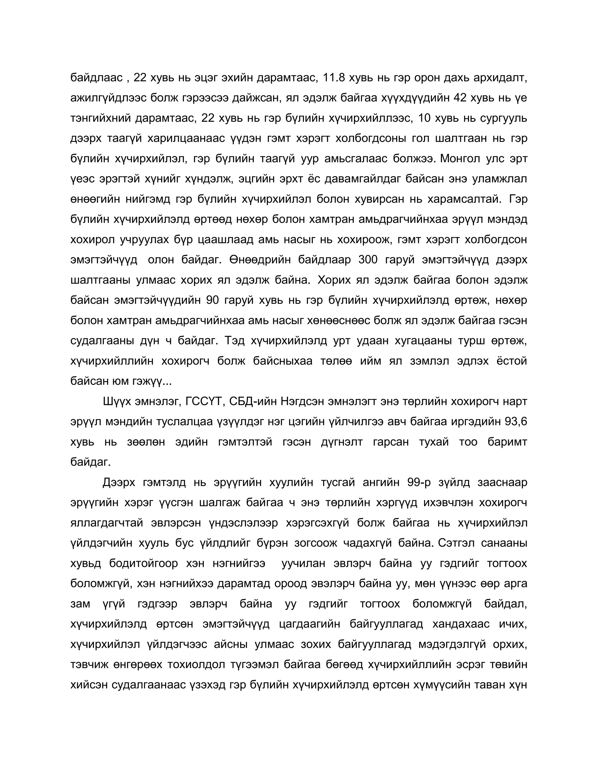 байдлаас , 22 хувь нь эцэг эхийн дарамтаас, 11.8 хувь нь гэр орон дахь архидалт,
ажилгүйдлээс болж гэрээсээ дайжсан, ял эдэлж байгаа хүүхдүүдийн 42 хувь нь үе
тэнгийхний дарамтаас, 22 хувь нь гэр бүлийн хүчирхийллээс, 10 хувь нь сургууль
дээрх таагүй харилцаанаас үүдэн гэмт хэрэгт холбогдсоны гол шалтгаан нь гэр
бүлийн хүчирхийлэл, гэр бүлийн таагүй уур амьсгалаас болжээ. Монгол улс эрт
үеэс эрэгтэй хүнийг хүндэлж, эцгийн эрхт ѐс давамгайлдаг байсан энэ уламжлал
өнөөгийн нийгэмд гэр бүлийн хүчирхийлэл болон хувирсан нь харамсалтай. Гэр
бүлийн хүчирхийлэлд өртөөд нөхөр болон хамтран амьдрагчийнхаа эрүүл мэндэд
хохирол учруулах бүр цаашлаад амь насыг нь хохироож, гэмт хэрэгт холбогдсон
эмэгтэйчүүд олон байдаг. Өнөөдрийн байдлаар 300 гаруй эмэгтэйчүүд дээрх
шалтгааны улмаас хорих ял эдэлж байна. Хорих ял эдэлж байгаа болон эдэлж
байсан эмэгтэйчүүдийн 90 гаруй хувь нь гэр бүлийн хүчирхийлэлд өртөж, нөхөр
болон хамтран амьдрагчийнхаа амь насыг хөнөөснөөс болж ял эдэлж байгаа гэсэн
судалгааны дүн ч байдаг. Тэд хүчирхийлэлд урт удаан хугацааны турш өртөж,
хүчирхийллийн хохирогч болж байсныхаа төлөө ийм ял зэмлэл эдлэх ѐстой
байсан юм гэжүү...
Шүүх эмнэлэг, ГССҮТ, СБД-ийн Нэгдсэн эмнэлэгт энэ төрлийн хохирогч нарт
эрүүл мэндийн туслалцаа үзүүлдэг нэг цэгийн үйлчилгээ авч байгаа иргэдийн 93,6
хувь нь зөөлөн эдийн гэмтэлтэй гэсэн дүгнэлт гарсан тухай тоо баримт
байдаг.
Дээрх гэмтэлд нь эрүүгийн хуулийн тусгай ангийн 99-р зүйлд зааснаар
эрүүгийн хэрэг үүсгэн шалгаж байгаа ч энэ төрлийн хэргүүд ихэвчлэн хохирогч
яллагдагчтай эвлэрсэн үндэслэлээр хэрэгсэхгүй болж байгаа нь хүчирхийлэл
үйлдэгчийн хууль бус үйлдлийг бүрэн зогсоож чадахгүй байна. Сэтгэл санааны
хувьд бодитойгоор хэн нэгнийгээ уучилан эвлэрч байна уу гэдгийг тогтоох
боломжгүй, хэн нэгнийхээ дарамтад ороод эвэлэрч байна уу, мөн үүнээс өөр арга
зам үгүй гэдгээр эвлэрч байна уу гэдгийг тогтоох боломжгүй байдал,
хүчирхийлэлд өртсөн эмэгтэйчүүд цагдаагийн байгууллагад хандахаас ичих,
хүчирхийлэл үйлдэгчээс айсны улмаас зохих байгууллагад мэдэгдэлгүй орхих,
тэвчиж өнгөрөөх тохиолдол түгээмэл байгаа бөгөөд хүчирхийллийн эсрэг төвийн
хийсэн судалгаанаас үзэхэд гэр бүлийн хүчирхийлэлд өртсөн хүмүүсийн таван хүн
 