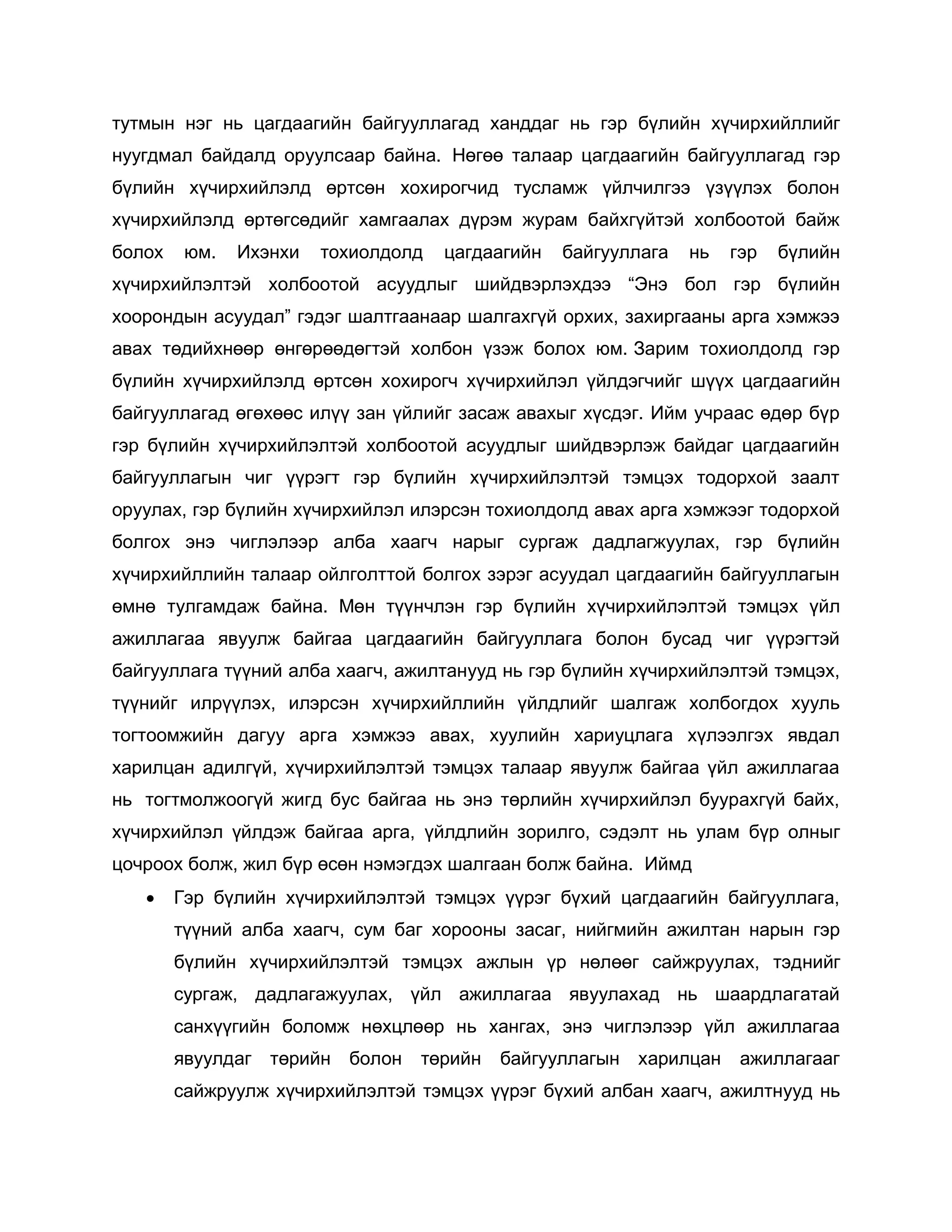 тутмын нэг нь цагдаагийн байгууллагад ханддаг нь гэр бүлийн хүчирхийллийг
нуугдмал байдалд оруулсаар байна. Нөгөө талаар цагдаагийн байгууллагад гэр
бүлийн хүчирхийлэлд өртсөн хохирогчид тусламж үйлчилгээ үзүүлэх болон
хүчирхийлэлд өртөгсөдийг хамгаалах дүрэм журам байхгүйтэй холбоотой байж
болох юм. Ихэнхи тохиолдолд цагдаагийн байгууллага нь гэр бүлийн
хүчирхийлэлтэй холбоотой асуудлыг шийдвэрлэхдээ “Энэ бол гэр бүлийн
хоорондын асуудал” гэдэг шалтгаанаар шалгахгүй орхих, захиргааны арга хэмжээ
авах төдийхнөөр өнгөрөөдөгтэй холбон үзэж болох юм. Зарим тохиолдолд гэр
бүлийн хүчирхийлэлд өртсөн хохирогч хүчирхийлэл үйлдэгчийг шүүх цагдаагийн
байгууллагад өгөхөөс илүү зан үйлийг засаж авахыг хүсдэг. Ийм учраас өдөр бүр
гэр бүлийн хүчирхийлэлтэй холбоотой асуудлыг шийдвэрлэж байдаг цагдаагийн
байгууллагын чиг үүрэгт гэр бүлийн хүчирхийлэлтэй тэмцэх тодорхой заалт
оруулах, гэр бүлийн хүчирхийлэл илэрсэн тохиолдолд авах арга хэмжээг тодорхой
болгох энэ чиглэлээр алба хаагч нарыг сургаж дадлагжуулах, гэр бүлийн
хүчирхийллийн талаар ойлголттой болгох зэрэг асуудал цагдаагийн байгууллагын
өмнө тулгамдаж байна. Мөн түүнчлэн гэр бүлийн хүчирхийлэлтэй тэмцэх үйл
ажиллагаа явуулж байгаа цагдаагийн байгууллага болон бусад чиг үүрэгтэй
байгууллага түүний алба хаагч, ажилтанууд нь гэр бүлийн хүчирхийлэлтэй тэмцэх,
түүнийг илрүүлэх, илэрсэн хүчирхийллийн үйлдлийг шалгаж холбогдох хууль
тогтоомжийн дагуу арга хэмжээ авах, хуулийн хариуцлага хүлээлгэх явдал
харилцан адилгүй, хүчирхийлэлтэй тэмцэх талаар явуулж байгаа үйл ажиллагаа
нь тогтмолжоогүй жигд бус байгаа нь энэ төрлийн хүчирхийлэл буурахгүй байх,
хүчирхийлэл үйлдэж байгаа арга, үйлдлийн зорилго, сэдэлт нь улам бүр олныг
цочроох болж, жил бүр өсөн нэмэгдэх шалгаан болж байна. Иймд
 Гэр бүлийн хүчирхийлэлтэй тэмцэх үүрэг бүхий цагдаагийн байгууллага,
түүний алба хаагч, сум баг хорооны засаг, нийгмийн ажилтан нарын гэр
бүлийн хүчирхийлэлтэй тэмцэх ажлын үр нөлөөг сайжруулах, тэднийг
сургаж, дадлагажуулах, үйл ажиллагаа явуулахад нь шаардлагатай
санхүүгийн боломж нөхцлөөр нь хангах, энэ чиглэлээр үйл ажиллагаа
явуулдаг төрийн болон төрийн байгууллагын харилцан ажиллагааг
сайжруулж хүчирхийлэлтэй тэмцэх үүрэг бүхий албан хаагч, ажилтнууд нь
 