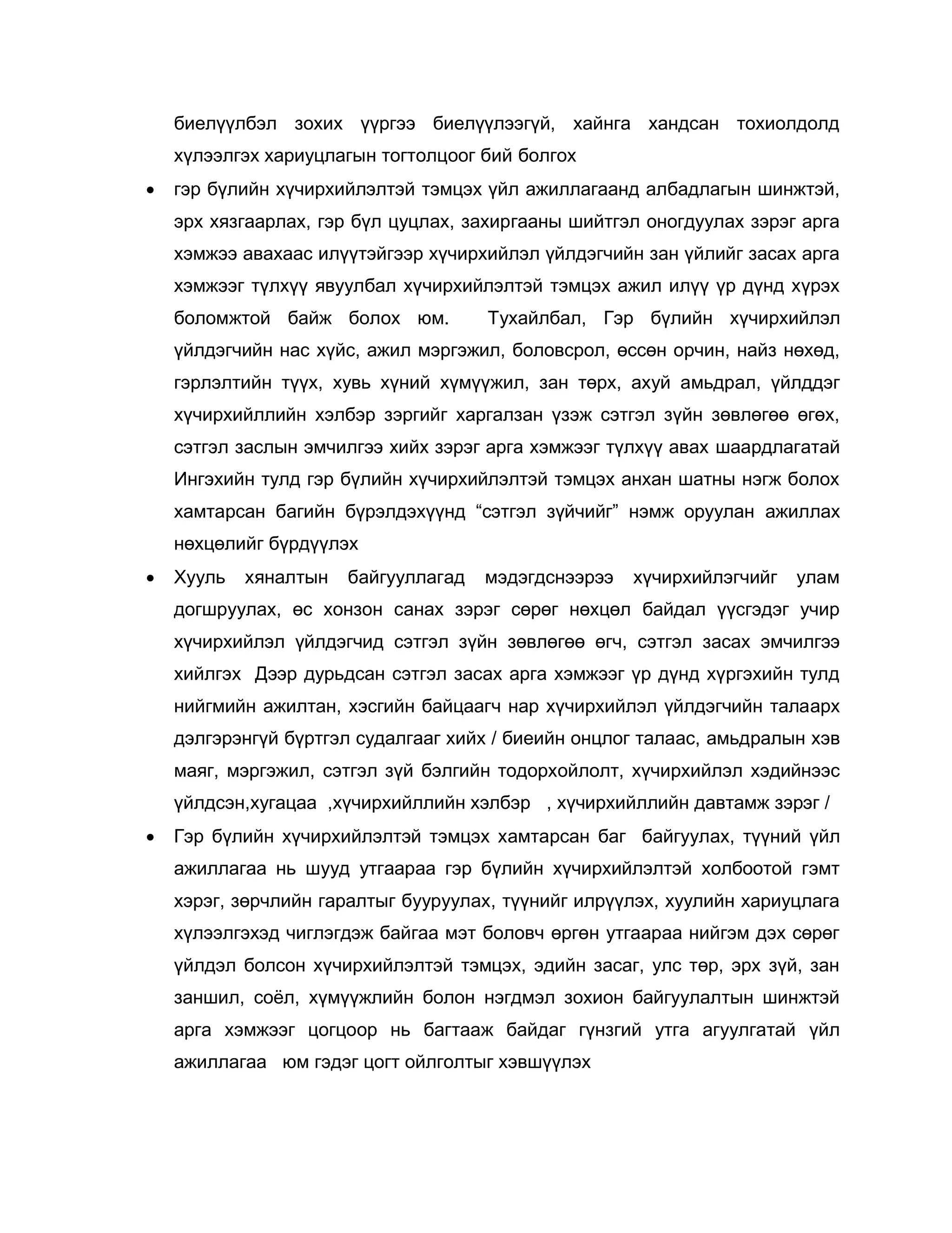 биелүүлбэл зохих үүргээ биелүүлээгүй, хайнга хандсан тохиолдолд
хүлээлгэх хариуцлагын тогтолцоог бий болгох
 гэр бүлийн хүчирхийлэлтэй тэмцэх үйл ажиллагаанд албадлагын шинжтэй,
эрх хязгаарлах, гэр бүл цуцлах, захиргааны шийтгэл оногдуулах зэрэг арга
хэмжээ авахаас илүүтэйгээр хүчирхийлэл үйлдэгчийн зан үйлийг засах арга
хэмжээг түлхүү явуулбал хүчирхийлэлтэй тэмцэх ажил илүү үр дүнд хүрэх
боломжтой байж болох юм. Тухайлбал, Гэр бүлийн хүчирхийлэл
үйлдэгчийн нас хүйс, ажил мэргэжил, боловсрол, өссөн орчин, найз нөхөд,
гэрлэлтийн түүх, хувь хүний хүмүүжил, зан төрх, ахуй амьдрал, үйлддэг
хүчирхийллийн хэлбэр зэргийг харгалзан үзэж сэтгэл зүйн зөвлөгөө өгөх,
сэтгэл заслын эмчилгээ хийх зэрэг арга хэмжээг түлхүү авах шаардлагатай
Ингэхийн тулд гэр бүлийн хүчирхийлэлтэй тэмцэх анхан шатны нэгж болох
хамтарсан багийн бүрэлдэхүүнд “сэтгэл зүйчийг” нэмж оруулан ажиллах
нөхцөлийг бүрдүүлэх
 Хууль хяналтын байгууллагад мэдэгдснээрээ хүчирхийлэгчийг улам
догшруулах, өс хонзон санах зэрэг сөрөг нөхцөл байдал үүсгэдэг учир
хүчирхийлэл үйлдэгчид сэтгэл зүйн зөвлөгөө өгч, сэтгэл засах эмчилгээ
хийлгэх Дээр дурьдсан сэтгэл засах арга хэмжээг үр дүнд хүргэхийн тулд
нийгмийн ажилтан, хэсгийн байцаагч нар хүчирхийлэл үйлдэгчийн талаарх
дэлгэрэнгүй бүртгэл судалгааг хийх / биеийн онцлог талаас, амьдралын хэв
маяг, мэргэжил, сэтгэл зүй бэлгийн тодорхойлолт, хүчирхийлэл хэдийнээс
үйлдсэн,хугацаа ,хүчирхийллийн хэлбэр , хүчирхийллийн давтамж зэрэг /
 Гэр бүлийн хүчирхийлэлтэй тэмцэх хамтарсан баг байгуулах, түүний үйл
ажиллагаа нь шууд утгаараа гэр бүлийн хүчирхийлэлтэй холбоотой гэмт
хэрэг, зөрчлийн гаралтыг бууруулах, түүнийг илрүүлэх, хуулийн хариуцлага
хүлээлгэхэд чиглэгдэж байгаа мэт боловч өргөн утгаараа нийгэм дэх сөрөг
үйлдэл болсон хүчирхийлэлтэй тэмцэх, эдийн засаг, улс төр, эрх зүй, зан
заншил, соѐл, хүмүүжлийн болон нэгдмэл зохион байгуулалтын шинжтэй
арга хэмжээг цогцоор нь багтааж байдаг гүнзгий утга агуулгатай үйл
ажиллагаа юм гэдэг цогт ойлголтыг хэвшүүлэх
 