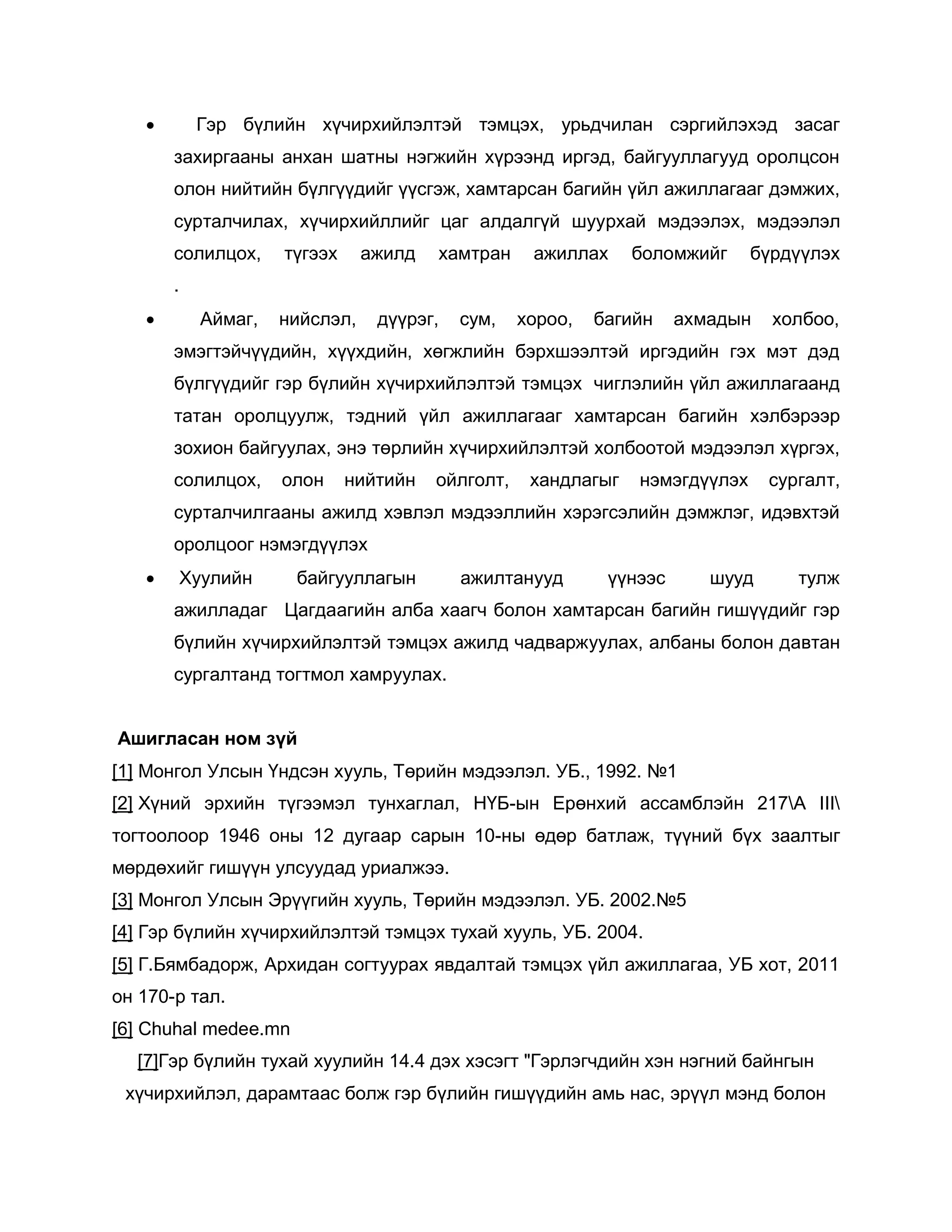 Гэр бүлийн хүчирхийлэлтэй тэмцэх, урьдчилан сэргийлэхэд засаг
захиргааны анхан шатны нэгжийн хүрээнд иргэд, байгууллагууд оролцсон
олон нийтийн бүлгүүдийг үүсгэж, хамтарсан багийн үйл ажиллагааг дэмжих,
сурталчилах, хүчирхийллийг цаг алдалгүй шуурхай мэдээлэх, мэдээлэл
солилцох, түгээх ажилд хамтран ажиллах боломжийг бүрдүүлэх
.
 Аймаг, нийслэл, дүүрэг, сум, хороо, багийн ахмадын холбоо,
эмэгтэйчүүдийн, хүүхдийн, хөгжлийн бэрхшээлтэй иргэдийн гэх мэт дэд
бүлгүүдийг гэр бүлийн хүчирхийлэлтэй тэмцэх чиглэлийн үйл ажиллагаанд
татан оролцуулж, тэдний үйл ажиллагааг хамтарсан багийн хэлбэрээр
зохион байгуулах, энэ төрлийн хүчирхийлэлтэй холбоотой мэдээлэл хүргэх,
солилцох, олон нийтийн ойлголт, хандлагыг нэмэгдүүлэх сургалт,
сурталчилгааны ажилд хэвлэл мэдээллийн хэрэгсэлийн дэмжлэг, идэвхтэй
оролцоог нэмэгдүүлэх
 Хуулийн байгууллагын ажилтанууд үүнээс шууд тулж
ажилладаг Цагдаагийн алба хаагч болон хамтарсан багийн гишүүдийг гэр
бүлийн хүчирхийлэлтэй тэмцэх ажилд чадваржуулах, албаны болон давтан
сургалтанд тогтмол хамруулах.
Ашигласан ном зүй
[1] Монгол Улсын Үндсэн хууль, Төрийн мэдээлэл. УБ., 1992. №1
[2] Хүний эрхийн түгээмэл тунхаглал, НҮБ-ын Ерөнхий ассамблэйн 217А III
тогтоолоор 1946 оны 12 дугаар сарын 10-ны өдөр батлаж, түүний бүх заалтыг
мөрдөхийг гишүүн улсуудад уриалжээ.
[3] Монгол Улсын Эрүүгийн хууль, Төрийн мэдээлэл. УБ. 2002.№5
[4] Гэр бүлийн хүчирхийлэлтэй тэмцэх тухай хууль, УБ. 2004.
[5] Г.Бямбадорж, Архидан согтуурах явдалтай тэмцэх үйл ажиллагаа, УБ хот, 2011
он 170-р тал.
[6] Chuhal medee.mn
[7]Гэр бүлийн тухай хуулийн 14.4 дэх хэсэгт "Гэрлэгчдийн хэн нэгний байнгын
хүчирхийлэл, дарамтаас болж гэр бүлийн гишүүдийн амь нас, эрүүл мэнд болон
 