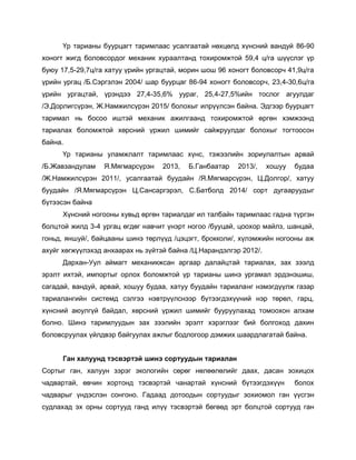 Үр тарианы буурцагт таримлаас усалгаатай нөхцөлд хүнсний вандуй 86-90
хоногт жигд боловсордог механик хураалтанд тохиромжтой 59,4 ц/га шүүслэг үр
буюу 17,5-29,7ц/га хатуу үрийн ургацтай, морин шош 96 хоногт боловсорч 41,9ц/га
үрийн ургац /Б.Сэргэлэн 2004/ шар буурцаг 86-94 хоногт боловсорч, 23,4-30,6ц/га
үрийн ургацтай, үрэндээ 27,4-35,6% уураг, 25,4-27,5%ийн тослог агуулдаг
/Э.Дорлигсүрэн, Ж.Намжилсүрэн 2015/ болохыг илрүүлсэн байна. Эдгээр буурцагт
таримал нь босоо иштэй механик ажилгаанд тохиромжтой өргөн хэмжээнд
тариалах боломжтой хөрсний үржил шимийг сайжруулдаг болохыг тогтоосон
байна.
Үр тарианы уламжлалт таримлаас хүнс, тэжээлийн зориулалтын арвай
/Б.Жавзандулам Я.Мягмарсүрэн 2013, Б.Ганбаатар 2013/, хошуу будаа
/Ж.Намжилсүрэн 2011/, усалгаатай буудайн /Я.Мягмарсүрэн, Ц.Долгор/, хатуу
буудайн /Я.Мягмарсүрэн Ц.Сансаргэрэл, С.Батболд 2014/ сорт дугааруудыг
бүтээсэн байна
Хүнсний ногооны хувьд өргөн тариалдаг ил талбайн таримлаас гадна түргэн
болцтой жилд 3-4 ургац өгдөг навчит үнэрт ногоо /бууцай, цоохор майлз, шанцай,
гоньд, яншуй/, байцааны шинэ төрлүүд /цэцэгт, брокколи/, хүлэмжийн ногооны аж
ахуйг хөгжүүлэхэд анхаарах нь зүйтэй байна /Ц.Нарандэлгэр 2012/.
Дархан-Уул аймагт механикжсан аргаар далайцтай тариалах, зах зээлд
эрэлт ихтэй, импортыг орлох боломжтой үр тарианы шинэ ургамал эрдэнэшиш,
сагадай, вандуй, арвай, хошуу будаа, хатуу буудайн тариаланг нэмэгдүүлж газар
тариалангийн системд сэлгээ нэвтрүүлснээр бүтээгдэхүүний нэр төрөл, гарц,
хүнсний аюулгүй байдал, хөрсний үржил шимийг бууруулахад томоохон алхам
болно. Шинэ таримлуудын зах зээлийн эрэлт хэрэглээг бий болгоход дахин
боловсруулах үйлдвэр байгуулах ажлыг бодлогоор дэмжих шаардлагатай байна.
Ган халуунд тэсвэртэй шинэ сортуудын тариалан
Сортыг ган, халуун зэрэг экологийн сөрөг нөлөөлөлийг даах, дасан зохицох
чадвартай, өвчин хортонд тэсвэртэй чанартай хүнсний бүтээгдэхүүн болох
чадварыг үндэслэн сонгоно. Гадаад дотоодын сортуудыг зохиомол ган үүсгэн
судлахад эх орны сортууд ганд илүү тэсвэртэй бөгөөд эрт болцтой сортууд ган
 