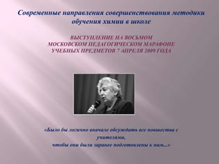 Современные направления совершенствования методики
обучения химии в школе
ВЫСТУПЛЕНИЕ НА ВОСЬМОМ
МОСКОВСКОМ ПЕДАГОГИЧЕСКОМ МАРАФОНЕ
УЧЕБНЫХ ПРЕДМЕТОВ 7 АПРЕЛЯ 2009 ГОДА
«Было бы логично вначале обсуждать все новшества с
учителями,
чтобы они были заранее подготовлены к ним...»