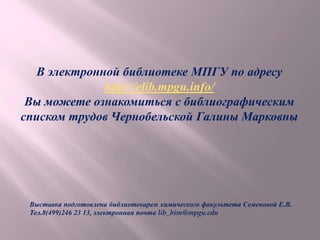 В электронной библиотеке МПГУ по адресу
http://elib.mpgu.info/
Вы можете ознакомиться с библиографическим
списком трудов Чернобельской Галины Марковны
Выставка подготовлена библиотекарем химического факультета Семеновой Е.В.
Тел.8(499)246 23 13, электронная почта lib_him@mpgu.edu