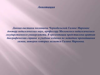 Аннотация
Данная выставка посвящена Чернобельской Галине Марковне
доктору педагогических наук, профессору Московского педагогического
государственного университета. В презентации представлена краткая
биографическая справка и учебные издания по методике преподавания
химии, автором которых является Галина Марковна.