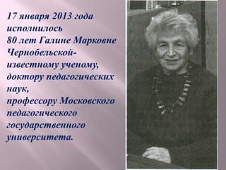 17 января 2013 года
исполнилось
80 лет Галине Марковне
Чернобельской-
известному ученому,
доктору педагогических
наук,
профессору Московского
педагогического
государственного
университета.