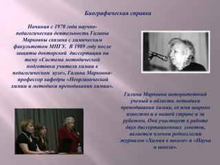 Галина Марковна авторитетный
ученый в области методики
преподавания химии, ее имя широко
известно и в нашей стране и за
рубежом. Она участвует в работе
двух диссертационных советов,
является членом редколлегий
журналов «Химия в школе» и «Наука
и школа».
Начиная с 1970 года научно-
педагогическая деятельность Галины
Марковны связана с химическим
факультетом МПГУ. В 1989 году после
защиты докторской диссертации на
тему «Система методической
подготовки учителя химии в
педагогическом вузе», Галина Марковна-
профессор кафедры «Неорганической
химии и методики преподавания химии».
Биографическая справка