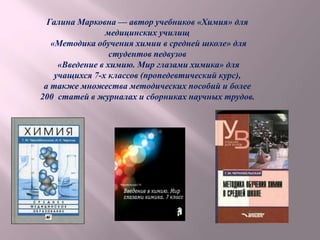 Галина Марковна — автор учебников «Химия» для
медицинских училищ
«Методика обучения химии в средней школе» для
студентов педвузов
«Введение в химию. Мир глазами химика» для
учащихся 7-х классов (пропедевтический курс),
а также множества методических пособий и более
200 статей в журналах и сборниках научных трудов.