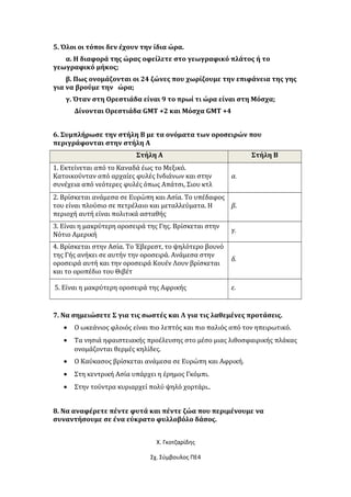 5. Όλοι οι τόποι δεν έχουν την ίδια ώρα.
α. Η διαφορά της ώρας οφείλετε στο γεωγραφικό πλάτος ή το
γεωγραφικό μήκος;
β. Πως ονομάζονται οι 24 ζώνες που χωρίζουμε την επιφάνεια της γης
για να βρούμε την ώρα;
γ. Όταν στη Ορεστιάδα είναι 9 το πρωί τι ώρα είναι στη Μόσχα;
Δίνονται Ορεστιάδα GMT +2 και Μόσχα GMT +4
6. Συμπλήρωσε την στήλη Β με τα ονόματα των οροσειρών που
περιγράφονται στην στήλη Α
Στήλη Α Στήλη Β
1. Εκτείνεται από το Καναδά έως το Μεξικό.
Κατοικούνταν από αρχαίες φυλές Ινδιάνων και στην
συνέχεια από νεότερες φυλές όπως Απάτσι, Σιου κτλ
α.
2. Βρίσκεται ανάμεσα σε Ευρώπη και Ασία. Το υπέδαφος
του είναι πλούσιο σε πετρέλαιο και μεταλλεύματα. Η
περιοχή αυτή είναι πολιτικά ασταθής
β.
3. Είναι η μακρύτερη οροσειρά της Γης. Βρίσκεται στην
Νότιο Αμερική
γ.
4. Βρίσκεται στην Ασία. Το Έβερεστ, το ψηλότερο βουνό
της Γής ανήκει σε αυτήν την οροσειρά. Ανάμεσα στην
οροσειρά αυτή και την οροσειρά Κουέν Λουν βρίσκεται
και το οροπέδιο του Θιβέτ
δ.
5. Είναι η μακρύτερη οροσειρά της Αφρικής ε.
7. Να σημειώσετε Σ για τις σωστές και Λ για τις λαθεμένες προτάσεις.
• Ο ωκεάνιος φλοιός είναι πιο λεπτός και πιο παλιός από τον ηπειρωτικό.
• Τα νησιά ηφαιστειακής προέλευσης στο μέσο μιας λιθοσφαιρικής πλάκας
ονομάζονται θερμές κηλίδες.
• Ο Καύκασος βρίσκεται ανάμεσα σε Ευρώπη και Αφρική.
• Στη κεντρική Ασία υπάρχει η έρημος Γκόμπι.
• Στην τούντρα κυριαρχεί πολύ ψηλό χορτάρι..
8. Να αναφέρετε πέντε φυτά και πέντε ζώα που περιμένουμε να
συναντήσουμε σε ένα εύκρατο φυλλοβόλο δάσος.
Χ. Γκοτζαρίδης
Σχ. Σύμβουλος ΠΕ4
 