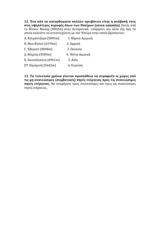 12. Ένα από τα κατορθώματα πολλών ορειβατών είναι η ανάβασή τους
στις υψηλότερες κορυφές όλων των Ηπείρων (seven summits). Εκτός από
το Βίνσον Μασίφ (4892m) στην Ανταρκτική υπάρχουν και άλλα έξη όρη τα
οποία καλείστε να αντιστοιχίσετε με την Ήπειρο στην οποία βρίσκονται:
Α. Κιλιμάντζαρο (5895m) 1. Βόρεια Αμερική
Β. Μακ Κίνλεϋ (6194m) 2. Αφρική
Γ. Έβερεστ (8848m) 3. Ωκεανία
Δ. Βίλχελμ (4509m) 4. Νότια Αμερική
Ε. Ακονκάγκουα (6961m) 5. Ασία
ΣΤ. Ελμπρούζ (5642m) 6. Ευρώπη
13. Τα τελευταία χρόνια γίνεται προσπάθεια να στραφούν οι χώρες από
τις μη ανανεώσιμες (συμβατικές) πηγές ενέργειας προς τις ανανεώσιμες
πηγές ενέργειας. Να αναφέρετε τρεις ανανεώσιμες και τρεις μη ανανεώσιμες
πηγές ενέργειας.
 