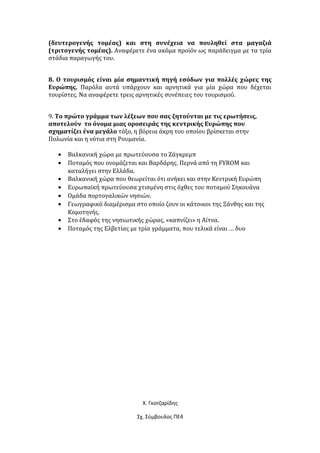 (δευτερογενής τομέας) και στη συνέχεια να πουληθεί στα μαγαζιά
(τριτογενής τομέας). Αναφέρετε ένα ακόμα προϊόν ως παράδειγμα με τα τρία
στάδια παραγωγής του.
8. Ο τουρισμός είναι μία σημαντική πηγή εσόδων για πολλές χώρες της
Ευρώπης. Παρόλα αυτά υπάρχουν και αρνητικά για μία χώρα που δέχεται
τουρίστες. Να αναφέρετε τρεις αρνητικές συνέπειες του τουρισμού.
9. Το πρώτο γράμμα των λέξεων που σας ζητούνται με τις ερωτήσεις,
αποτελούν το όνομα μιας οροσειράς της κεντρικής Ευρώπης που
σχηματίζει ένα μεγάλο τόξο, η βόρεια άκρη του οποίου βρίσκεται στην
Πολωνία και η νότια στη Ρουμανία.
• Βαλκανική χώρα με πρωτεύουσα το Ζάγκρεμπ
• Ποταμός που ονομάζεται και Βαρδάρης. Περνά από τη FYROM και
καταλήγει στην Ελλάδα.
• Βαλκανική χώρα που θεωρείται ότι ανήκει και στην Κεντρική Ευρώπη
• Ευρωπαϊκή πρωτεύουσα χτισμένη στις όχθες του ποταμού Σηκουάνα
• Ομάδα πορτογαλικών νησιών.
• Γεωγραφικό διαμέρισμα στο οποίο ζουν οι κάτοικοι της Ξάνθης και της
Κομοτηνής.
• Στο έδαφός της νησιωτικής χώρας, «καπνίζει» η Αίτνα.
• Ποταμός της Ελβετίας με τρία γράμματα, που τελικά είναι … δυο
Χ. Γκοτζαρίδης
Σχ. Σύμβουλος ΠΕ4
 