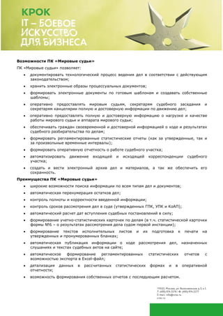 Возможности ПК «Мировые судьи»
ПК «Мировые судьи» позволяет:
• документировать технологический процесс ведения дел в соответствии с действующим
законодательством;
• хранить электронные образы процессуальных документов;
• формировать электронные документы по готовым шаблонам и создавать собственные
шаблоны;
• оперативно предоставлять мировым судьям, секретарям судебного заседания и
секретарям канцелярии полную и достоверную информации по движению дел;
• оперативно предоставлять полную и достоверную информацию о нагрузке и качестве
работы мирового судьи и аппарата мирового судьи;
• обеспечивать граждан своевременной и достоверной информацией о ходе и результатах
судебного разбирательства по делам;
• формировать регламентированные статистические отчеты (как за утвержденные, так и
за произвольные временные интервалы);
• формировать оперативную отчетность о работе судебного участка;
• автоматизировать движение входящей и исходящей корреспонденции судебного
участка;
• создать и вести электронный архив дел и материалов, а так же обеспечить его
сохранность.
Преимущества ПК «Мировые судьи»
• широкие возможности поиска информации по всем типам дел и документов;
• автоматическая перенумерация остатков дел;
• контроль полноты и корректности введенной информации;
• контроль сроков рассмотрения дел в суде (утвержденных ГПК, УПК и КоАП);
• автоматический расчет дат вступления судебных постановлений в силу;
• формирование учетно-статистических карточек по делам (в т.ч. статистической карточки
формы №6 – о результатах рассмотрения дела судом первой инстанции);
• формирование текстов исполнительных листов и их подготовка к печати на
утвержденных и пронумерованных бланках;
• автоматическая публикация информации о ходе рассмотрения дел, назначенных
слушаниях и текстах судебных актов на сайте;
• автоматическое формирование регламентированных статистических отчетов с
возможностью экспорта в Excel-файл;
• детализация данных в рассчитанных статистических формах и в оперативной
отчетности;
• возможность формирования собственных отчетов с последующим расчетом.
 