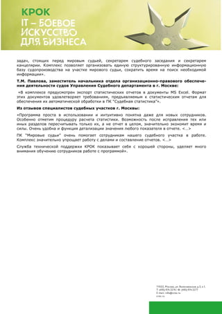 задач, стоящих перед мировым судьей, секретарем судебного заседания и секретарем
канцелярии. Комплекс позволяет организовать единую структурированную информационную
базу судопроизводства на участке мирового судьи, сократить время на поиск необходимой
информации».
Т.М. Павлова, заместитель начальника отдела организационно-правового обеспече-
ния деятельности судов Управления Судебного департамента в г. Москве:
«В комплексе предусмотрен экспорт статистических отчетов в документы MS Excel. Формат
этих документов удовлетворяет требованиям, предъявляемым к статистическим отчетам для
обеспечения их автоматической обработки в ПК “Судебная статистика”».
Из отзывов специалистов судебных участков г. Москвы:
«Программа проста в использовании и интуитивно понятна даже для новых сотрудников.
Особенно отметим процедуру расчета статистики. Возможность после исправления тех или
иных разделов пересчитывать только их, а не отчет в целом, значительно экономит время и
силы. Очень удобна и функция детализации значения любого показателя в отчете. <…>
ПК “Мировые судьи” очень помогает сотрудникам нашего судебного участка в работе.
Комплекс значительно упрощает работу с делами и составление отчетов. <…>
Служба технической поддержки КРОК показывает себя с хорошей стороны, уделяет много
внимания обучению сотрудников работе с программой».
 