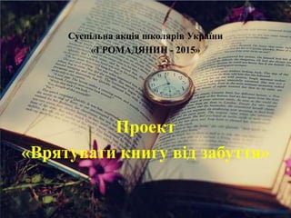 Суспільна акція школярів України
«ГРОМАДЯНИН - 2015»
Проект
«Врятувати книгу від забуття»
 