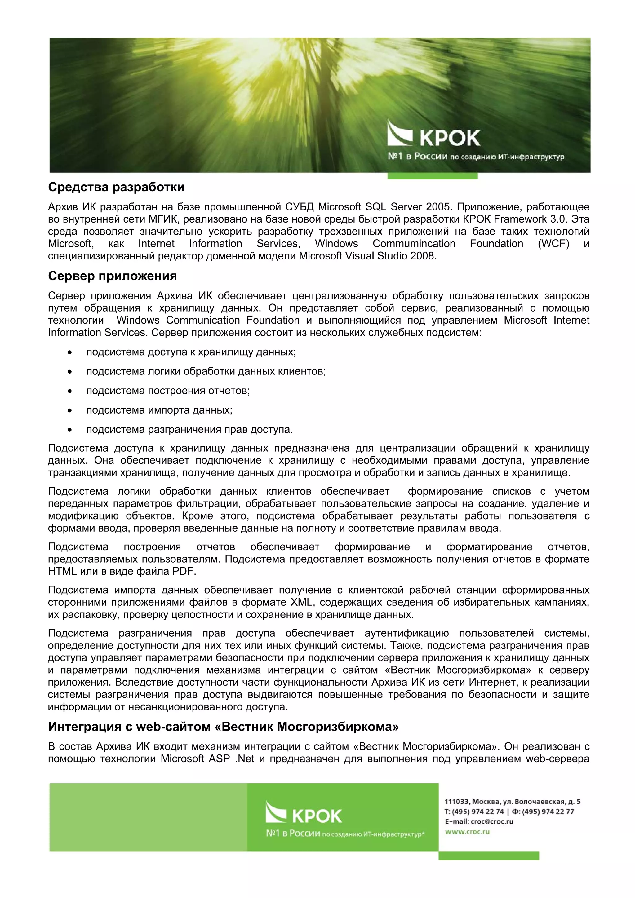 Средства разработки
Архив ИК разработан на базе промышленной СУБД Microsoft SQL Server 2005. Приложение, работающее
во внутренней сети МГИК, реализовано на базе новой среды быстрой разработки КРОК Framework 3.0. Эта
среда позволяет значительно ускорить разработку трехзвенных приложений на базе таких технологий
Microsoft, как Internet Information Services, Windows Commumincation Foundation (WCF) и
специализированный редактор доменной модели Microsoft Visual Studio 2008.
Сервер приложения
Сервер приложения Архива ИК обеспечивает централизованную обработку пользовательских запросов
путем обращения к хранилищу данных. Он представляет собой сервис, реализованный с помощью
технологии Windows Communication Foundation и выполняющийся под управлением Microsoft Internet
Information Services. Сервер приложения состоит из нескольких служебных подсистем:
• подсистема доступа к хранилищу данных;
• подсистема логики обработки данных клиентов;
• подсистема построения отчетов;
• подсистема импорта данных;
• подсистема разграничения прав доступа.
Подсистема доступа к хранилищу данных предназначена для централизации обращений к хранилищу
данных. Она обеспечивает подключение к хранилищу с необходимыми правами доступа, управление
транзакциями хранилища, получение данных для просмотра и обработки и запись данных в хранилище.
Подсистема логики обработки данных клиентов обеспечивает формирование списков с учетом
переданных параметров фильтрации, обрабатывает пользовательские запросы на создание, удаление и
модификацию объектов. Кроме этого, подсистема обрабатывает результаты работы пользователя с
формами ввода, проверяя введенные данные на полноту и соответствие правилам ввода.
Подсистема построения отчетов обеспечивает формирование и форматирование отчетов,
предоставляемых пользователям. Подсистема предоставляет возможность получения отчетов в формате
HTML или в виде файла PDF.
Подсистема импорта данных обеспечивает получение с клиентской рабочей станции сформированных
сторонними приложениями файлов в формате XML, содержащих сведения об избирательных кампаниях,
их распаковку, проверку целостности и сохранение в хранилище данных.
Подсистема разграничения прав доступа обеспечивает аутентификацию пользователей системы,
определение доступности для них тех или иных функций системы. Также, подсистема разграничения прав
доступа управляет параметрами безопасности при подключении сервера приложения к хранилищу данных
и параметрами подключения механизма интеграции с сайтом «Вестник Мосгоризбиркома» к серверу
приложения. Вследствие доступности части функциональности Архива ИК из сети Интернет, к реализации
системы разграничения прав доступа выдвигаются повышенные требования по безопасности и защите
информации от несанкционированного доступа.
Интеграция с web-сайтом «Вестник Мосгоризбиркома»
В состав Архива ИК входит механизм интеграции с сайтом «Вестник Мосгоризбиркома». Он реализован с
помощью технологии Microsoft ASP .Net и предназначен для выполнения под управлением web-сервера
 