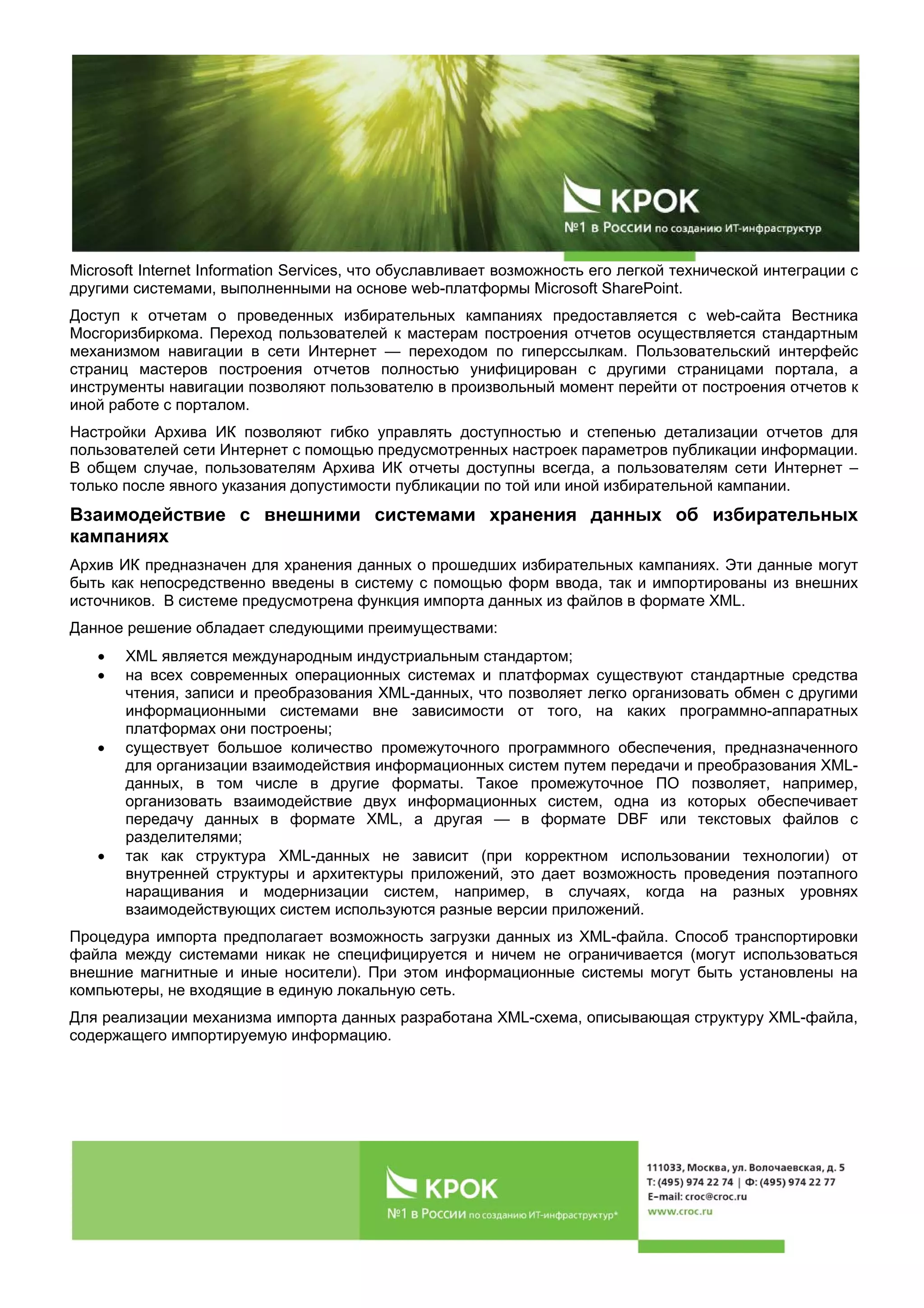 Microsoft Internet Information Services, что обуславливает возможность его легкой технической интеграции с
другими системами, выполненными на основе web-платформы Microsoft SharePoint.
Доступ к отчетам о проведенных избирательных кампаниях предоставляется с web-сайта Вестника
Мосгоризбиркома. Переход пользователей к мастерам построения отчетов осуществляется стандартным
механизмом навигации в сети Интернет — переходом по гиперссылкам. Пользовательский интерфейс
страниц мастеров построения отчетов полностью унифицирован с другими страницами портала, а
инструменты навигации позволяют пользователю в произвольный момент перейти от построения отчетов к
иной работе с порталом.
Настройки Архива ИК позволяют гибко управлять доступностью и степенью детализации отчетов для
пользователей сети Интернет с помощью предусмотренных настроек параметров публикации информации.
В общем случае, пользователям Архива ИК отчеты доступны всегда, а пользователям сети Интернет –
только после явного указания допустимости публикации по той или иной избирательной кампании.
Взаимодействие с внешними системами хранения данных об избирательных
кампаниях
Архив ИК предназначен для хранения данных о прошедших избирательных кампаниях. Эти данные могут
быть как непосредственно введены в систему с помощью форм ввода, так и импортированы из внешних
источников. В системе предусмотрена функция импорта данных из файлов в формате XML.
Данное решение обладает следующими преимуществами:
• XML является международным индустриальным стандартом;
• на всех современных операционных системах и платформах существуют стандартные средства
чтения, записи и преобразования XML-данных, что позволяет легко организовать обмен с другими
информационными системами вне зависимости от того, на каких программно-аппаратных
платформах они построены;
• существует большое количество промежуточного программного обеспечения, предназначенного
для организации взаимодействия информационных систем путем передачи и преобразования XML-
данных, в том числе в другие форматы. Такое промежуточное ПО позволяет, например,
организовать взаимодействие двух информационных систем, одна из которых обеспечивает
передачу данных в формате XML, а другая — в формате DBF или текстовых файлов с
разделителями;
• так как структура XML-данных не зависит (при корректном использовании технологии) от
внутренней структуры и архитектуры приложений, это дает возможность проведения поэтапного
наращивания и модернизации систем, например, в случаях, когда на разных уровнях
взаимодействующих систем используются разные версии приложений.
Процедура импорта предполагает возможность загрузки данных из XML-файла. Способ транспортировки
файла между системами никак не специфицируется и ничем не ограничивается (могут использоваться
внешние магнитные и иные носители). При этом информационные системы могут быть установлены на
компьютеры, не входящие в единую локальную сеть.
Для реализации механизма импорта данных разработана XML-схема, описывающая структуру XML-файла,
содержащего импортируемую информацию.
 