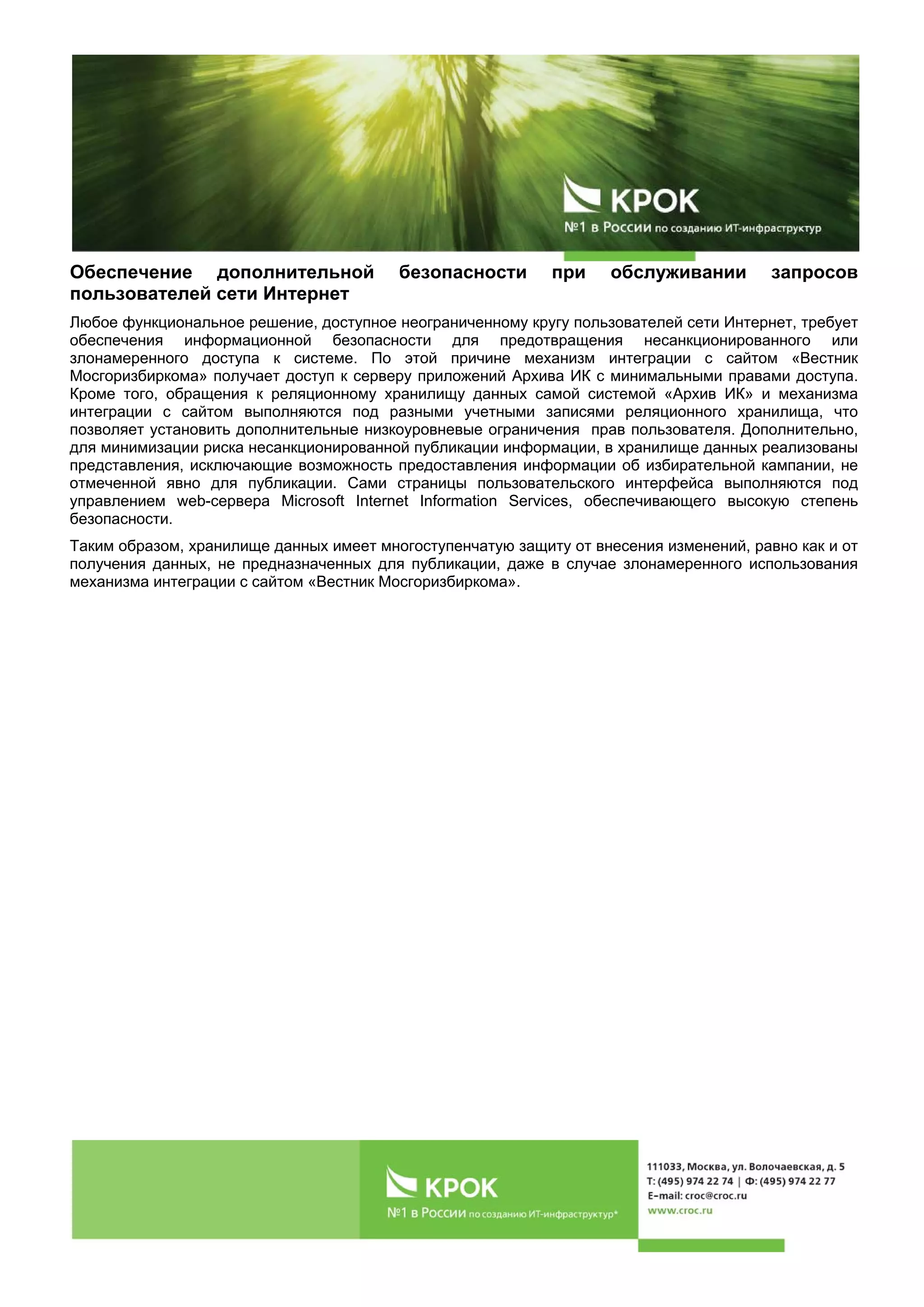 Обеспечение дополнительной безопасности при обслуживании запросов
пользователей сети Интернет
Любое функциональное решение, доступное неограниченному кругу пользователей сети Интернет, требует
обеспечения информационной безопасности для предотвращения несанкционированного или
злонамеренного доступа к системе. По этой причине механизм интеграции с сайтом «Вестник
Мосгоризбиркома» получает доступ к серверу приложений Архива ИК с минимальными правами доступа.
Кроме того, обращения к реляционному хранилищу данных самой системой «Архив ИК» и механизма
интеграции с сайтом выполняются под разными учетными записями реляционного хранилища, что
позволяет установить дополнительные низкоуровневые ограничения прав пользователя. Дополнительно,
для минимизации риска несанкционированной публикации информации, в хранилище данных реализованы
представления, исключающие возможность предоставления информации об избирательной кампании, не
отмеченной явно для публикации. Сами страницы пользовательского интерфейса выполняются под
управлением web-сервера Microsoft Internet Information Services, обеспечивающего высокую степень
безопасности.
Таким образом, хранилище данных имеет многоступенчатую защиту от внесения изменений, равно как и от
получения данных, не предназначенных для публикации, даже в случае злонамеренного использования
механизма интеграции с сайтом «Вестник Мосгоризбиркома».
 