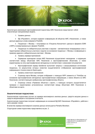 Архитектурно реализация картографической подсистемы АИС Население представляет собой
классическую трехуровневую модель.
1. Уровень данных:
• БД «Population», которая содержит информацию об объектах АИС «Население», а также
данные адресных слоев в формате PostGIS;
• Геоданные г. Москвы – получаемые из «Геоцентр Консалтинг» данные в формате ESRI
(.SHP) и конвертированные в формат PostGIS;
• Геоданные по избирательным участкам и округам – автоматически генерируемые слои с
территориями избирательных участков и округов на основании геоданных г. Москвы и информации о
привязке адресов к избирательным участкам г. Москвы.
2. Уровень сервера приложения:
• Серверная прикладная логика АИС Население осуществляет нахождение и коррекцию
соответствия между объектами АИС Население и картографическими объектами, а также
корректировку на лету картографических метаданных в соответствии с запросами пользователя;
• Картографический сервер GeoServer выполняет запросы к запрашиваемым источникам
геоданных, по результатам которых клиентом осуществляется отображение картографической
информации в тонком клиенте OpenLayers.
3. Уровень клиентского приложения:
• Страница карта Москвы, которая отображает с помощью WPF элемента от ThinkGeo на
основании картографических метаданных картографическую информацию, и меню объекта из АИС
Население, соответствующего выбранному картографическому объекту;
• Страница списка «Привязка объектов к карте», с помощью которого осуществляется
проверка и корректировка установленных соответствий между объектами АИС Население и
объектами на карте.
Аналитическая подсистема
Аналитическая подсистема состоит из сервера многомерного анализа данных, средств загрузки данных и
средств визуализации и построения отчетности.
Аналитическая подсистема получает информацию из основной БД АИС Население «Population», работая с
ней в режиме чтения.
В качестве сервера многомерного анализа данных используется Pentaho Mondrian.
Структурная схема подсистемы представлена на рис. 3.
 